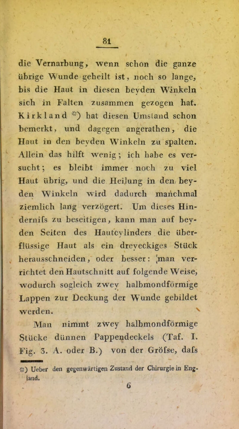 _ \ \ I die Vernarbung, wenn schon die ganze übrige Wunde geheilt ist, noch so lange, bis die Haut in diesen bevden Winkeln sich in Falten zusammen gezogen bat. Kirkland *) hat diesen Umstand schon I bemerkt, und dagegen angerathen, die Haut in den bevden W7inkeln zu spalten. Allein das hilft wenig; ich habe es ver- sucht ; es bleibt immer noch zu viel Haut übrig, und die Heilung in den. bey- den W'inkeln wird dadurch manchmal ziemlich lang verzögert. Um dieses Hin- dernifs zu beseitigen, kann man auf bey« den Seiten des Hautcvlinders die über- j flüssige Haut als ein dreveckige3 Stück herausschneiden, oder besser: [man ver- richtet den Hautschnitt auf folgende Weise, wodurch sogleich zwev halbmondförmige Lappen zur Deckung der W unde gebildet werden. v Man nimmt zwey halbmondförmige Stücke dünnen Pappendeckels (Taf. I. i Fig. 3. A. oder B.) von der Gröfse, dafs v) Lieber den gegenwärtigen Zustand der Chirurgie in Eng- land. 6 / ' _ „ . ' - <