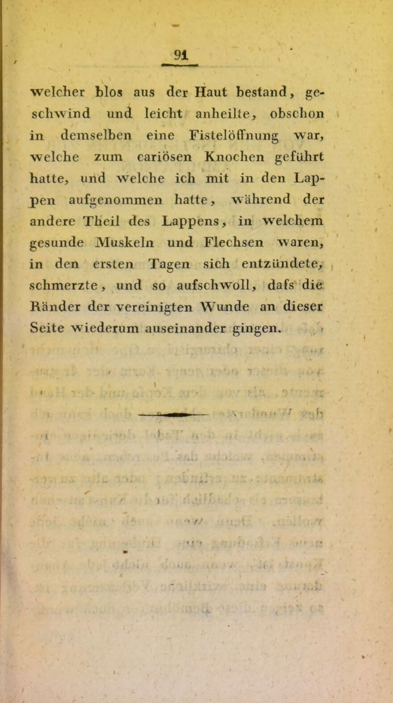 \ I welcher blos aus der Haut bestand, ge- schwind und leicht anheilte, obschon in demselben eine Fistelöffnung war, welche zum cariösen Knochen geführt hatte, und welche ich mit in den Lap- pen aufgenommen hatte, während der andere Theil des Lappens, in welchem gesunde Muskeln und Flechsen waren, in den ersten Tagen sich entzündete, schmerzte, und so aufschwoll, dafs die Ränder der vereinigten Wunde an dieser Seite wiederum auseinander gingen. \ I