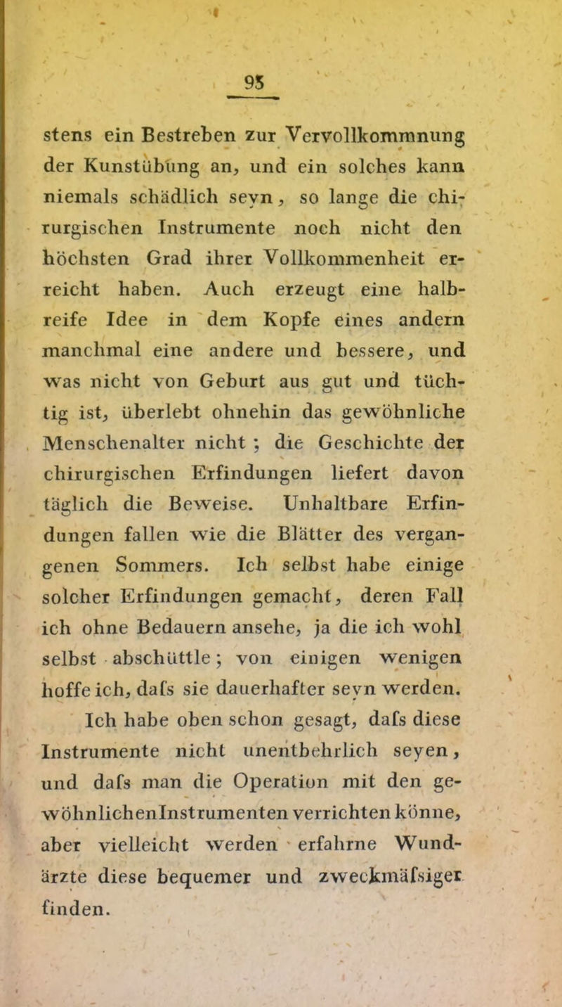__95__ stens ein Bestreben zur Vervollkommnung der Kunstübung an, und ein solches kann niemals schädlich sevn, so lange die chi- rurgischen Instrumente noch nicht den höchsten Grad ihrer Vollkommenheit er- reicht haben. Auch erzeugt eine halb- reife Idee in dem Kopfe eines andern manchmal eine andere und bessere, und was nicht von Geburt aus gut und tüch- tig ist, überlebt ohnehin das gewöhnliche Menschenalter nicht ; die Geschichte der i % chirurgischen Erfindungen liefert davon täglich die Beweise. Unhaltbare Erfin- dungen fallen wie die Blätter des vergan- genen Sommers. Ich selbst habe einige solcher Erfindungen gemacht, deren Fall ich ohne Bedauern ansehe, ja die ich wohl selbst abschüttle; von einigen wenigen ■ hoffe ich, dafs sie dauerhafter sevn werden. Ich habe oben schon gesagt, dafs diese Instrumente nicht unentbehrlich seyen, und dafs man die Operation mit den ge- wöhnlichenlnstrumenten verrichten könne, aber vielleicht werden erfahrne Wund- ärzte diese bequemer und zweckmäfsiger finden. I