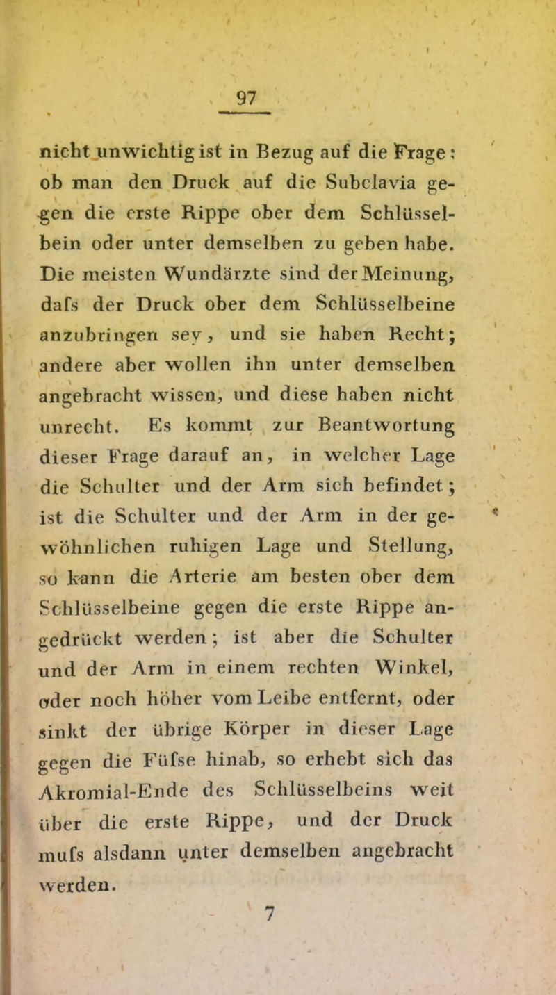 / , 97 ♦ ■ “■ nicht unwichtig ist in Bezug auf die Frage : ob man den Druck auf die Subclavia ge- \ . -gen die erste Rippe ober dem Schlüssel- bein oder unter demselben zu geben habe. Die meisten Wundärzte sind der Meinung, dafs der Druck ober dem Schlüsselbeine anzubringen sev, und sie haben Recht; andere aber wollen ihn unter demselben angebracht wissen, und diese haben nicht unrecht. Es kommt zur Beantwortung dieser Frage darauf an, in welcher Lage die Schulter und der Arm sich befindet ; ist die Schulter und der Arm in der ge- wöhnlichen ruhigen Lage und Stellung, so kann die Arterie am besten ober dem Schlüsselbeine gegen die erste Rippe an- gedrückt werden; ist aber die Schulter und der Arm in einem rechten Winkel, oder noch höher vom Leibe entfernt, oder sinkt der übrige Körper in dieser Lage gegen die Füfse hinab, so erhebt sich das Akromial-Ende des Schlüsselbeins weit über die erste Rippe, und der Druck mufs alsdann unter demselben angebracht werden.