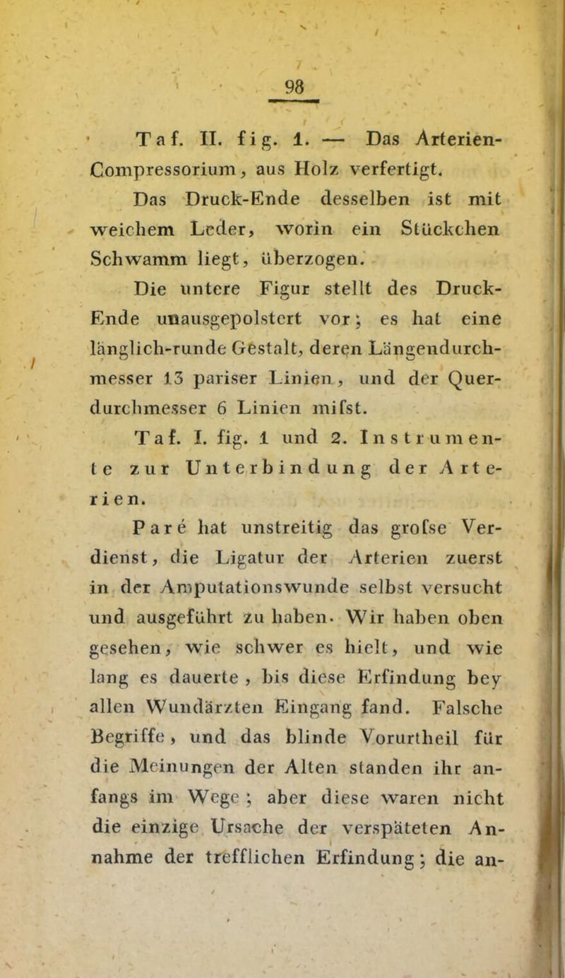 T a f. II. fig. 1. — Das Arterien- Compressorium, aus Holz verfertigt. Das Druck-Ende desselben ist mit weichem Leder, worin ein Stückchen Schwamm liegt, überzogen. Die untere Figur stellt des Druck- Ende uiiausgepolstcrt vor; es hat eine länglich-runde Gestalt, deren Längendurch- messer 13 pariser Linien, und der Quer- durchmesser 6 Linien mifst. T a f. I. fig. 1 und 2. Instiu m e n- te zur Unterbindung d e r Arte- rien. Pare hat unstreitig das grofse Ver- dienst, die Ligatur der Arterien zuerst in der Amputationswunde selbst versucht und ausgeführt zu haben. Wir haben oben gesehen, wie schwer es hielt, und wie lang es dauerte , bis diese Erfindung bey allen Wundärzten Eingang fand. Falsche Begriffe, und das blinde Vorurtheil für die Meinungen der Alten standen ihr an- fangs im Wege ; aber diese waren nicht die einzige Ursache der verspäteten An- * s I . nähme der trefflichen Erfindung; die an-