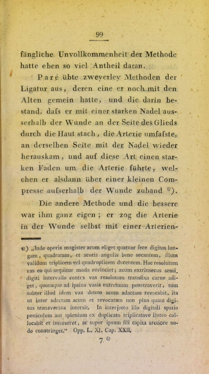 ft. fangliche Unvollkommenheil der Methode hatte eben so viel Antheil daran. Pare übte zweverlev Methoden der Ligatur aus, deren eine er noch.mit den Alten gemein hatte, und die darin be- stand, dafs er mit einer starken Nadel aus- I A serhalb der Wunde an der Seite des Glieds durch die Haut stach , die Arterie umfafste, an derselben Seite mit der Nadel wieder herauskam, und auf diese Art einen star- ken Faden um die Arterie führte, wel- chen er alsdann über einer kleinen Com- presse aufserhalb der Wunde zuband *). Die andere Methode und die bessere wrar ihm ganz eigen ; er zog die Arterie in der Wunde selbst mit einer Arterien- * ■)(f) „Tnde operis magister acum eliget quatuor fere digitos. lon- gam , quadratam, et acutis angulis bene secantein, filum validum triplicem vel quadruplicem ducentem. Hac resolutum vas eo qui seqiiittir modo revinciet; acum extrinsecns semi. digiti intervallo contra vas resoluttim transfixa carne adi- get, quousque ad ipsius vasis extretnum penetraverit, tum subter ilktd idem vas denuo acum adactam revocabit, ita ut inter adactam acum et revocatam non plus quam digi- tus transversus iutersit, In interjecto illo digitali spatio peniculum aut splenium ex dupiicato triplicatove linteo col- locabit et interseret, ac super ipsum fili capita arctiore no- do constringet.“ Opp. L. XI. Cap. XXII,