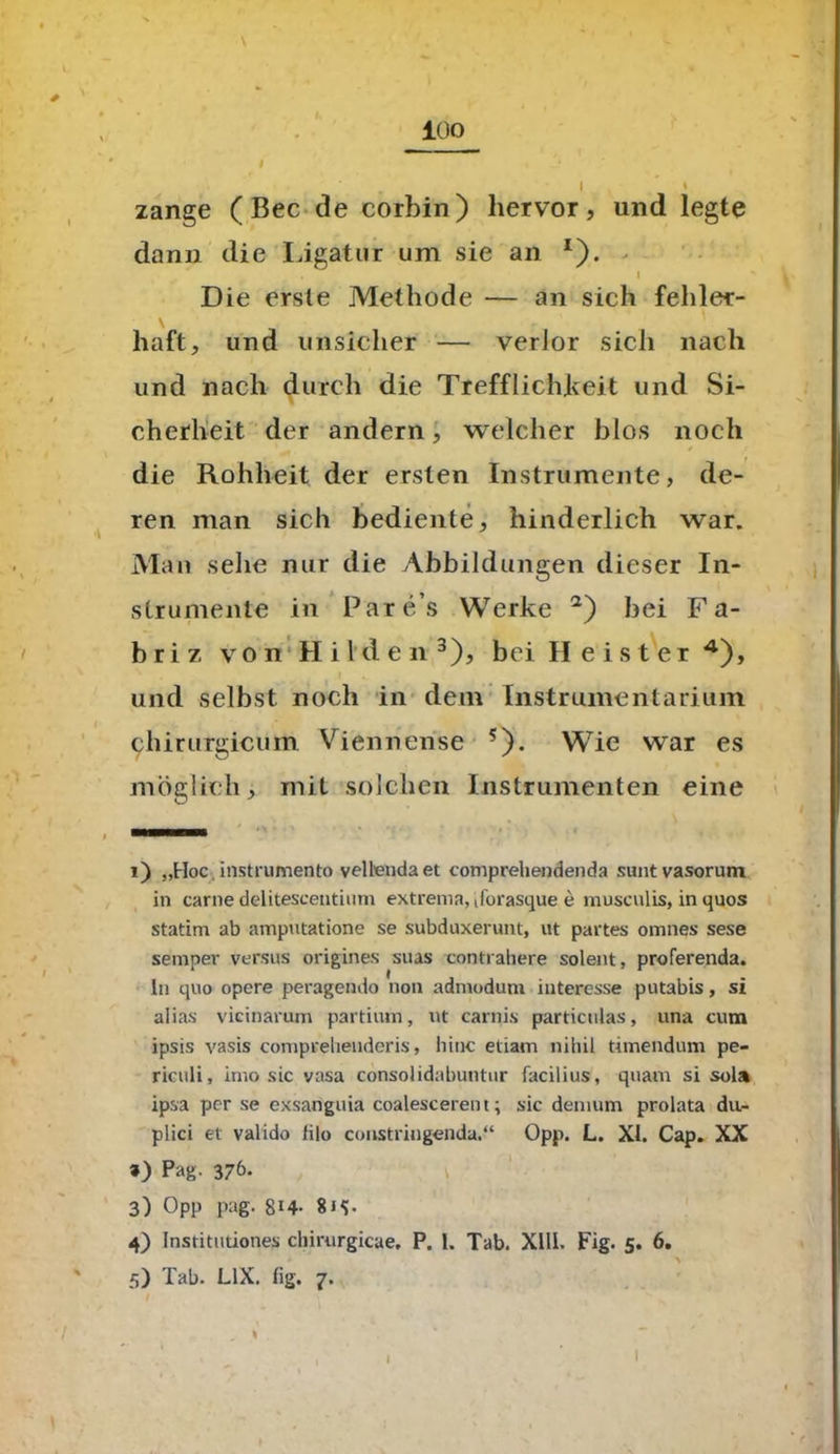 lüo v zange (Bec de corbin) hervor, und legte dann die Ligatur um sie an *). i Die erste Methode — an sich fehler- haft, und unsicher — verlor sich nach und nach durch die Trefflichkeit und Si- cherheit der andern, welcher blos noch die Rohheit der ersten Instrumente, de- ren man sich bediente, hinderlich war. Man sehe nur die Abbildungen dieser In- strumente in Par e s Werke 1 2) bei Fa- hr i 7, von Hilden3), bei Heister 4), und selbst noch in dem Instrumentarium 9hirurgicum Viennense 5)- Wie war es möglich, mit solchen Instrumenten eine 1) „Hoc. instrumento velbeudaet comprehendenda suntvasorum in carne delitescentium extrema, tforasque e musculis, in quos statim ab amputatione se subduxerunt, ut partes omnes sese semper versus origines suas contrahere solent, proferenda. ln quo opere peragendo non admodum interesse putabis, si alias vicinarum partium, ut carnis particulas, una cum ipsis vasis comprehenderis, liiuc etiam nihil timendum pe- riculi, imo sic vasa consolidabuntur facilius, quam si sola ipsa per se exsariguia coalescerent; sic denium prolata du- plici et valido filo coiistringenda.“ Opp. L. XI. Cap. XX *) Pag- 37&* 3) Opp pag. 8i4- 8j<[. 4) Institutiones chirurgicae. P. 1. Tab. XIII. Fig. 5. 6. 5) Tab. L1X. fig. 7. I I I