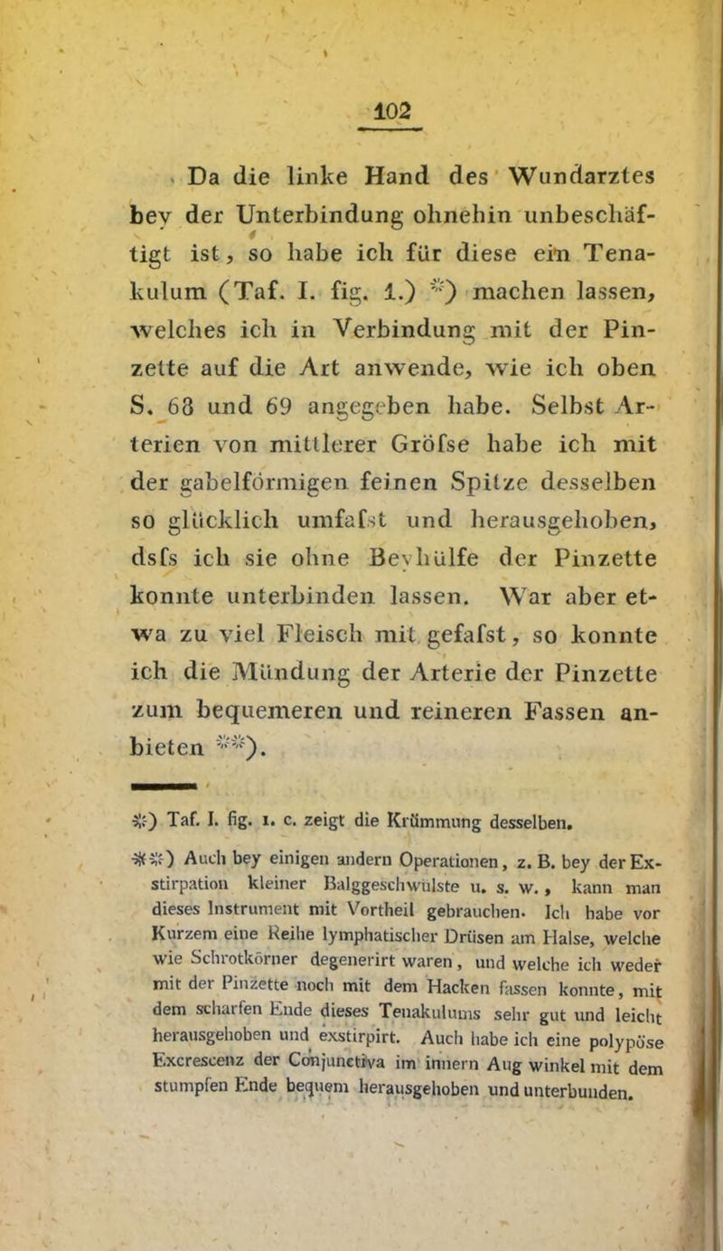 ’ \ Da die linke Hand des Wundarztes bev der Unterbindung ohnehin unbescliäf- . g tigt ist, so habe ich für diese ein Tena- kulum (Taf. I. fig. 1.) machen lassen, welches ich in Verbindung mit der Pin- zette auf die Art anwende, wie ich oben S. 68 und 69 angegeben habe. Selbst Ar- terien von mittlerer Gröfse habe ich mit der gabelförmigen feinen Spitze desselben so glücklich umfafst und herausgehoben, dsfs ich sie ohne Beyhülfe der Pinzette konnte unterbinden lassen. War aber et- wa zu viel Fleisch mit gefafst, so konnte ' i ich die Mündung der Arterie der Pinzette zum bequemeren und reineren Fassen an- bieten ^). nt *-) Taf. I. fig. i. c. zeigt die Krümmung desselben. •Sfr*) Auch bey einigen andern Operationen, z. B. bey der Ex- stirpation kleiner Balggeschwülste u. s. w., kann man dieses Instrument mit Vortheil gebrauchen. Ich habe vor Kurzem eine Reihe lymphatischer Drüsen am Halse, welche wie Schlotkörner degenerirt waren, und welche ich weder mit der Pinzette noch mit dem Hacken fassen konnte, mit dem scharfen Ende dieses Teuakulums sehr gut und leicht herausgehoben und exstirpirt. Auch habe ich eine polypöse Excrescenz der Conjunetiva im iniiern Aug winkel mit dem stumpfen Ende bequem herausgehoben und unterbunden.