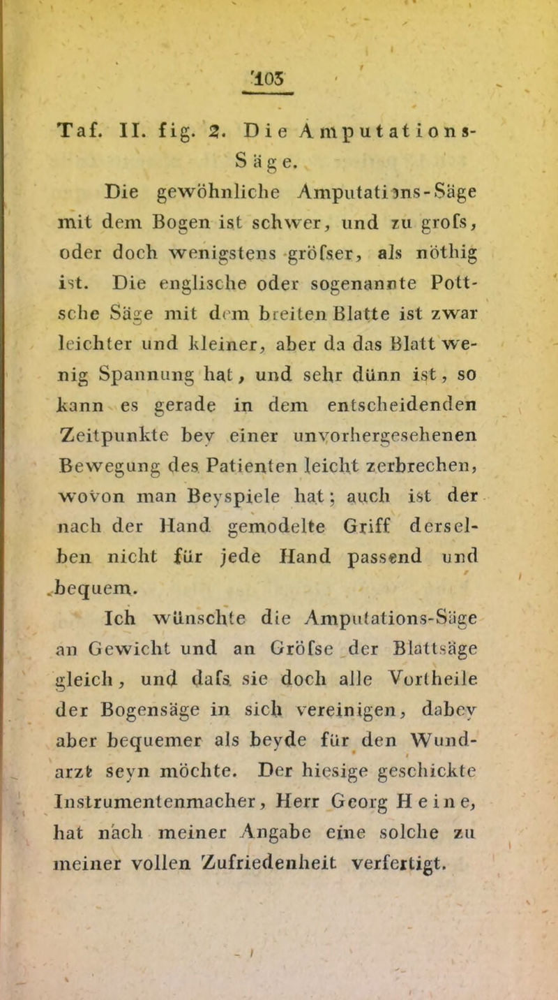 Taf. II. fig. 2. Die Amputations- Sage. Die gewöhnliche Amputati5ns-Säge mit dem Bogen ist schwer, und zu grofs, oder doch wenigstens gröfser, als nöthig ist. Die englische oder sogenannte Pott- sche Säge mit dem breiten Blatte ist zwar leichter und kleiner, aber da das Blatt we- nig Spannung hat, und sehr dünn ist, so kann es gerade in dem entscheidenden Zeitpunkte bev einer unvorhergesehenen Bewegung des Patienten leicht zerbrechen, wovon man Beyspiele hat; auch ist der nach der Hand gemodelte Griff dersel- ben nicht für jede Hand passend und .bequem. Ich wünschte die Amputations- Säge an Gewicht und an Gröfse der Blattsäge gleich, und dafs. sie doch alle Vortheile der Bogensäge in sich vereinigen, dabcv aber bequemer als beyde für den Wund- arzt seyn möchte. Der hiesige geschickte Instrumentenmacher, Herr Georg Heine, hat nach meiner Angabe eine solche zu meiner vollen Zufriedenheit verfertigt.