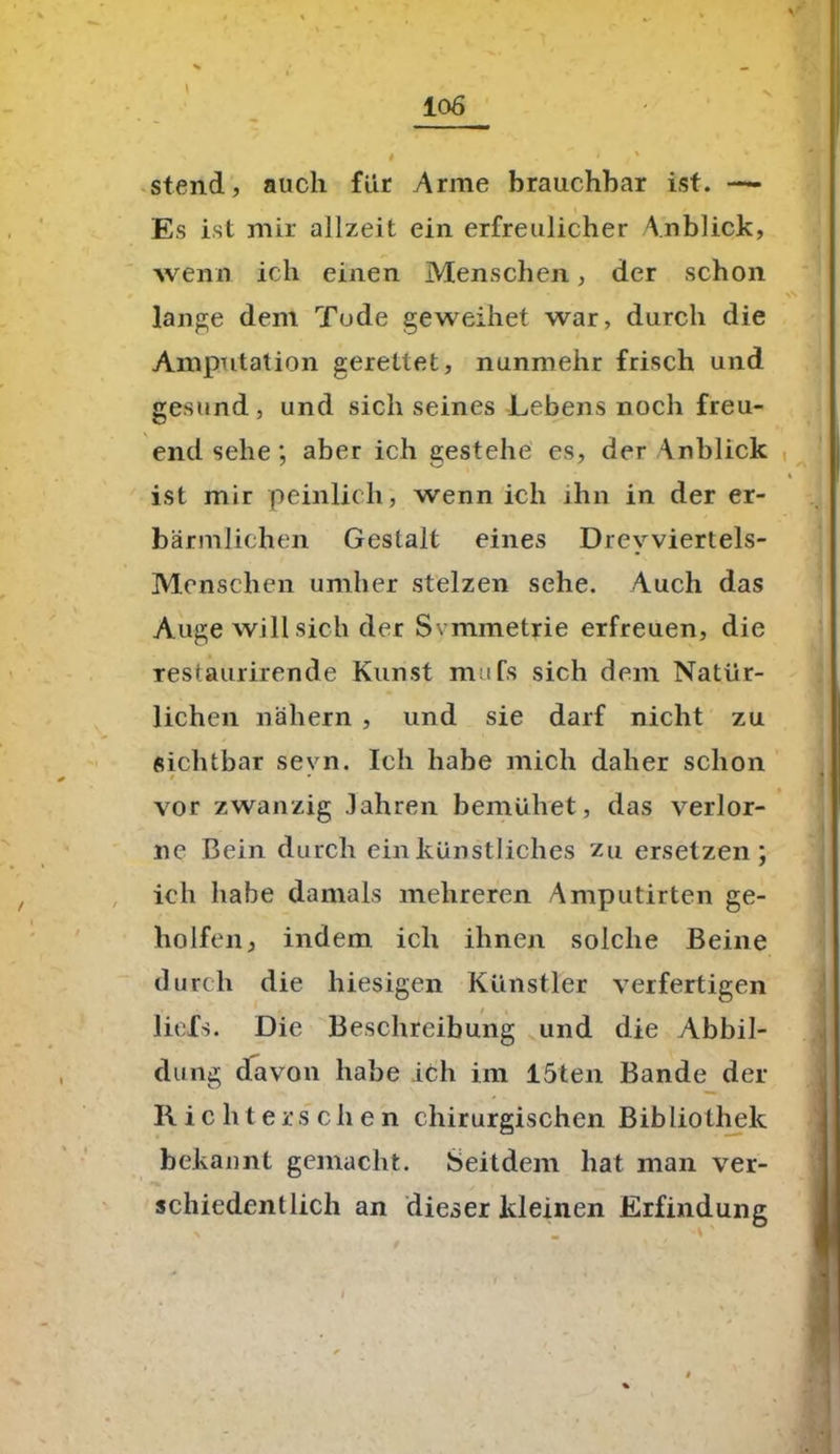 stend, auch für Arme brauchbar ist. —* Es ist mir allzeit ein erfreulicher Anblick, wenn ich einen Menschen, der schon lange dem Tode geweihet war, durch die Amputation gerettet, nunmehr frisch und gesund, und sich seines Lebens noch freu- end sehe, aber ich gestehe es, der Anblick ist mir peinlich, wenn ich ihn in der er- bärmlichen Gestalt eines Drevviertels- Menschen umher stelzen sehe. Auch das Auge will sich der Svmmetrie erfreuen, die restaurirende Kunst mufs sich dem Natür- lichen nähern , und sie darf nicht zu sichtbar sevn. Ich habe mich daher schon vor zwanzig Jahren bemühet, das verlor- ne Bein durch ein künstliches zu ersetzen; ich habe damals mehreren Amputirten ge- holfen, indem ich ihnen solche Beine durch die hiesigen Künstler verfertigen liefs. Die Beschreibung und die Abbil- dung davon habe ich im löten Bande der Rieh t ersehen chirurgischen Bibliothek bekannt gemacht. Seitdem hat man ver- schiedentlich an dieser kleinen Erfindung l