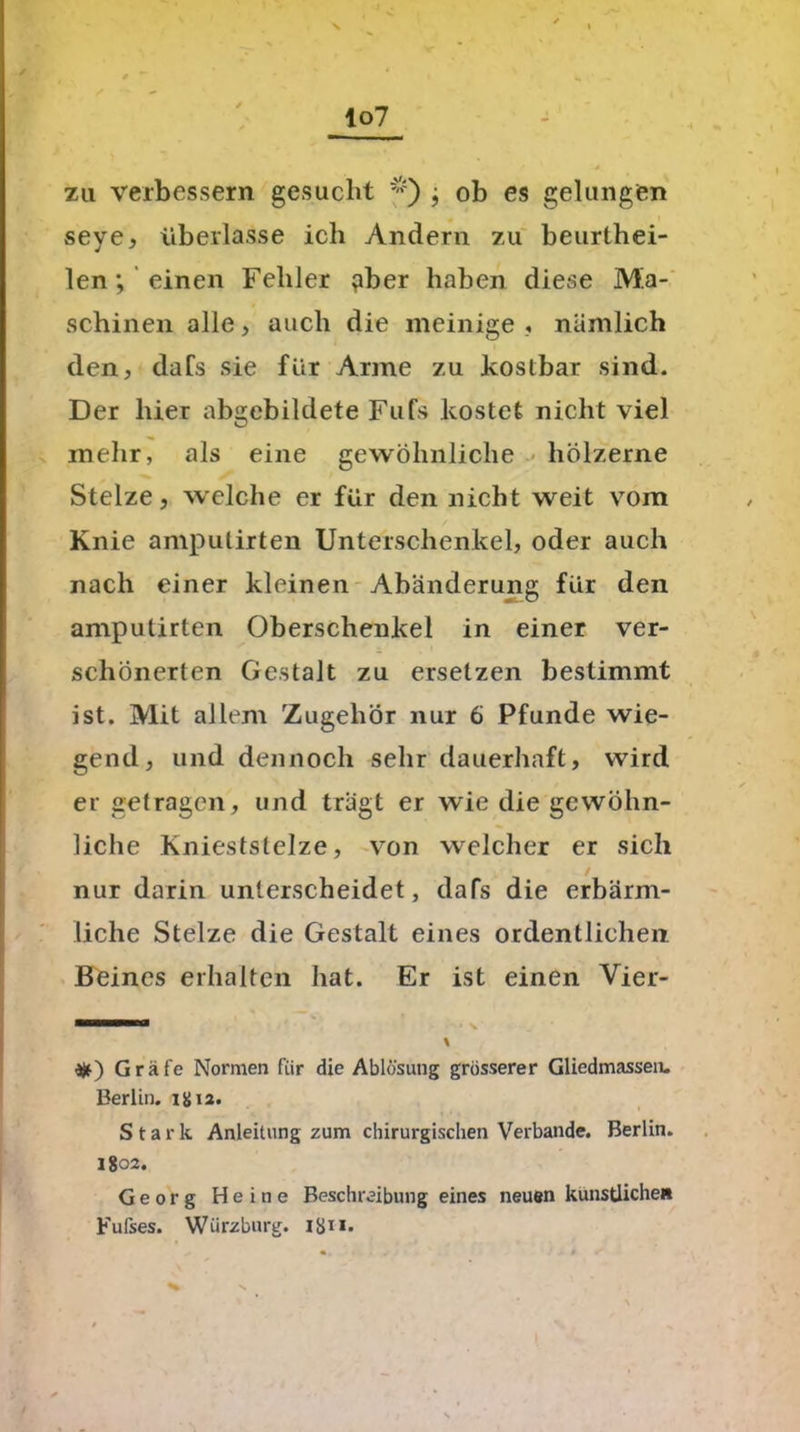 zu verbessern gesucht *) j ob es gelungen seye, überlasse ich Andern zu beurthei- len; einen Fehler gber haben diese Ma- schinen alle, auch die meinige , nämlich den, dafs sie für Arme zu kostbar sind. Der liier abgebildete Fufs kostet nicht viel mehr, als eine gewöhnliche hölzerne Stelze, welche er für den nicht weit vom Knie amputirten Unterschenkel, oder auch nach einer kleinen Abänderung für den amputirten Oberschenkel in einer ver- schönerten Gestalt zu ersetzen bestimmt ist. Mit allem Zugehör nur 6 Pfunde wie- gend, und dennoch sehr dauerhaft, wird er getragen, und trägt er wie die gewöhn- liche Knieststelze, von welcher er sich nur darin unterscheidet, dafs die erbärm- liche Stelze die Gestalt eines ordentlichen Beines erhalten hat. Er ist einen Vier- % *) G räfe Normen fiir die Ablösung grösserer Gliedmassen. Berlin. igia. Stark Anleitung zum chirurgischen Verbände. Berlin. 1802. Georg Heine Beschreibung eines neuen künstliche» Fufses. Würzburg, igi 1.