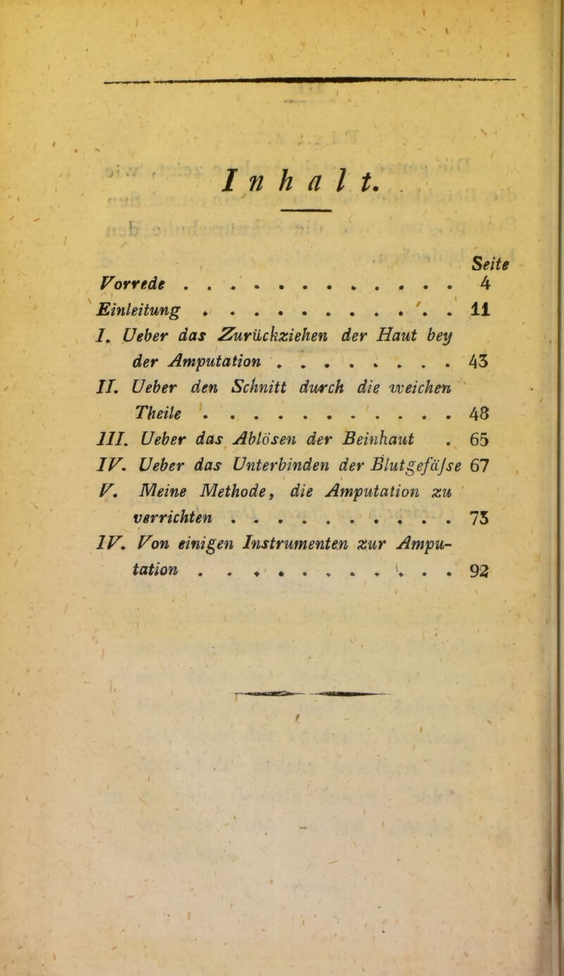 Inhalt. . r, , , , c ✓ . * Seite Vorrede 4 1 i Einleitung 11 /. Ueber das Zurückziehen der Haut bey der Amputation 43 II. Ueber den Schnitt durch die weichen Theile 48 III. Ueber das Ablösen der Beinhaut . 65 IV. Ueber das Unterbinden der Blut gefäjse 67 • i V. Meine Methode, die Amputation zu verrichten . . 73 IV. Von einigen Instrumenten zur Ampu- tation »* . . 92