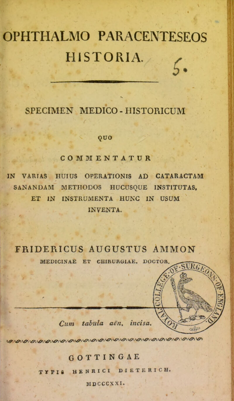 * OPHTHALMO PARACENTESEOS HISTORIA. SPECIMEN MEDICO-HISTORICUM \ t QUO COMMENTATUR , J i * * ’ IN VARIAS HUIUS OPERATIONIS AD CATARACTAM SANANDAM METHODOS HUCUSQUE INSTITUTAS. ET IN INSTRUMENTA HUNC IN USUM INVENTA. FRIDERICUS AUGUSTUS AMMON MEDICINAE ET CHIRURGIAE. Dor1''” Cum tabula aen. incisa. GOTTINGAE TYPIS HENRICI DI ETERICHi DIDCCCXXI.