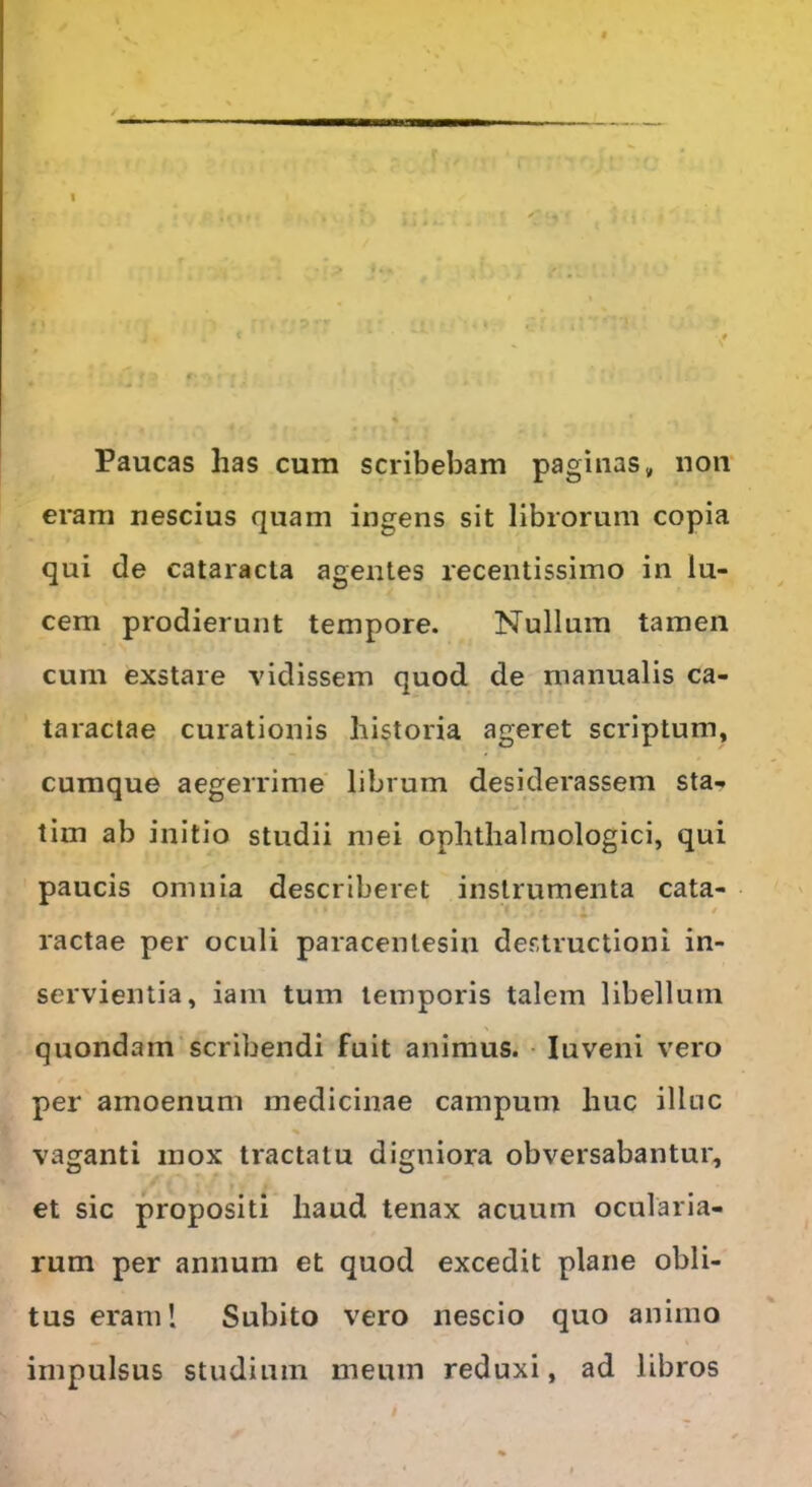 I • • i» »Vi' I) ili*.';. '1'* * ’. • • i Paucas has cum scribebam paginas „ non eram nescius quam ingens sit librorum copia qui de cataracta agentes recentissimo in lu- cem prodierunt tempore. Nullum tamen cum exstare vidissem quod de manualis ca- taractae curationis historia ageret scriptum, cumque aegerrime librum desiderassem sta- tim ab initio studii mei ophthalmologici, qui paucis omnia describeret instrumenta cata- }■% r v. • ■ i<* >70 v i' • ractae per oculi paracenlesin destructioni in- servientia, iam tum temporis talem libellum quondam scribendi fuit animus. Iuveni vero per amoenum medicinae campum huc illuc vaganti mox tractatu digniora obversabantur, et sic propositi haud tenax acuum ocularia- rum per annum et quod excedit plane obli- tus eram! Subito vero nescio quo animo impulsus studium meum reduxi, ad libros