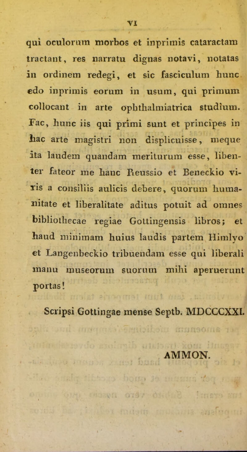 . * - I » qui oculorum morbos et inpritnis cataractam tractant, res narratu dignas notavi, notatas / in ordinem redegi, et sic fasciculum hunc edo inprimis eorum in usum, qui primum collocant in arte ophthalmiatrica studium. Fac, hunc iis qui primi sunt et principes in hac arte magistri non displicuisse, meque ita laudem quandam meriturum esse, liben- ter fateor me hanc Pieussio et Beneckio vi- lis a consiliis aulicis debere, quorum huma- nitate et liberalitate aditus potuit ad omnes bibliothecae regiae Goltingensis libros; et haud minimam huius laudis partem Himlyo et Langenbeckio tribuendam esse qui liberali manu museorum suorum mihi aperuerunt portas! Scripsi Gottingae mense Septb. MDCCCXXI. AMMON. 1