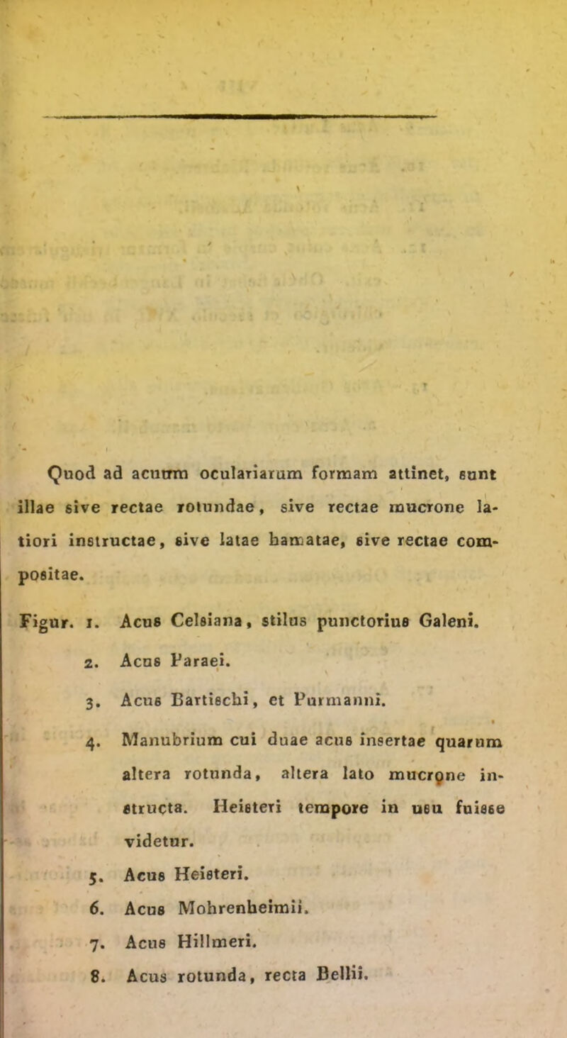 1 Quod ad acutrm oculariarum formam attinet, eunt illae sive rectae rotundae, sive rectae mucrone la- tiori instructae, sive latae hamatae, sive rectae com- positae. Figur. i. Acus Celsiana, stilus punctorius Galeni. 2. Acus Paraei. * \ 3. Acus Bartischi, et Purmanni. 4. Manubrium cui duae acus insertae quarum altera rotunda, altera lato mucrpne in- structa. Heieteri tempore in u6u fuisse videtur. 5. Acus Heieteri. 6. Acus Mohrenheimii. 7. Acus Hillmeri. 8. Acus rotunda, recta Bellii.