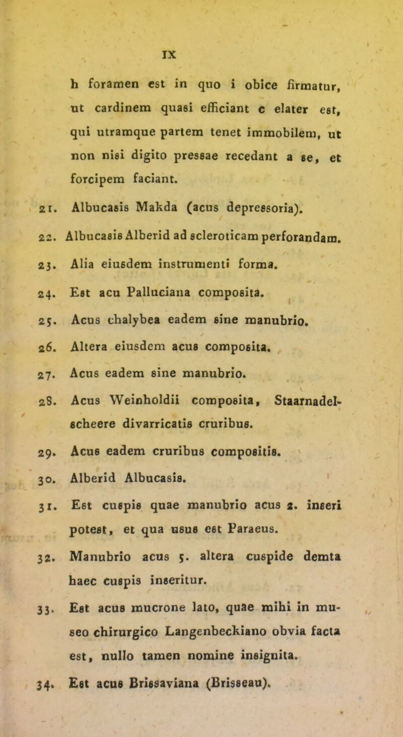 h foramen est in quo i obice firmatur, ut cardinem quasi efficiant c elater est, qui utramque partem tenet immobilem, ut non nisi digito pressae recedant a se, et forcipem faciant. 2t. Albucasis Makda (acus depreesoria). 22. Albucasis Alberid ad scleroticam perforandam. 23. Alia eiusdem instrumenti forma. ' nt 24. Est acu Palluciana composita. 25. Acus chalybea eadem sine manubrio. 26. Altera eiusdem acus composita. 27. Acus eadem sine manubrio. V 28. Acus Weinholdii composita, StaarnadeI» scheere divarricatis cruribus. 29. Acus eadem cruribus compositis. 30. Alberid Albucasis. 31. Est cuspis quae manubrio acus 2. inseri potest, et qua usus est Paraeus. 32. Manubrio acus 5. altera cuspide demta haec cuspis inseritur. 33. Est acus mucrone lato, quae mihi in mu* seo chirurgico Langenbeckiano obvia facta est, nullo tamen nomine insignita. 34. Est acus Brissaviana (Brisseau).