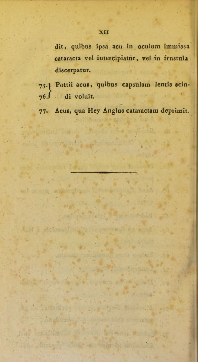 ,1 XII dit, quibns ipsa acn in oculum immissa cataracta vel intercipiatur, vel in frustula discerpatur. r 75.I Pottii acue, quibus capsulam lentis «cin- 76. » di voluit. 77. Acue, qua Hey Anglus cataractam deprimit. / p , / / *