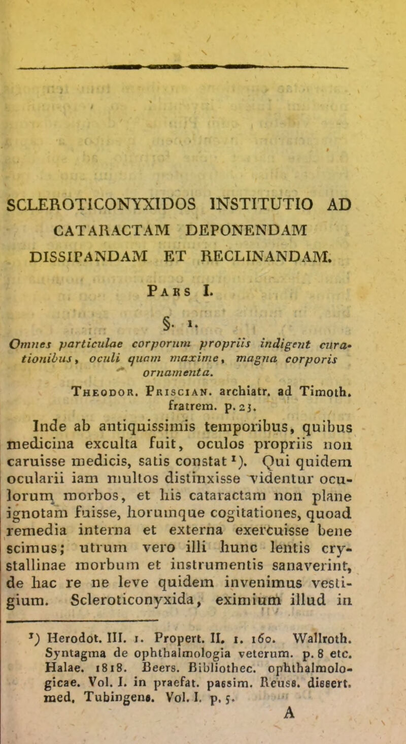 SCLEROTICONYXIDOS INSTITUTIO AD CATARACTAM DEPONENDAM DISSIPANDAM ET RECLINANDAM. Pars I. §• i. Omnes particulae corporum propriis indigent cura- tionibus, oculi quam maxime, magna corporis ornamenta. Theodor. Priscian. archiatr. ad Timoth. fratrem, p. 23. Inde ab antiquissimis temporibus, quibus medicina exculta fuit, oculos propriis 11011 caruisse medicis, satis constat1). Qui quidem ocularii iam multos distinxisse ‘videntur ocu- lorum morbos, et his cataractam non plane ignotam fuisse, horumque cogitationes, quoad remedia interna et externa exercuisse bene scimus; utrum vero illi hunc lentis cry- stallinae morbum et instrumentis sanaverint, de hac re ne leve quidem invenimus vesti- gium. Scleroticonyxida, eximium illud in *) Herodot. III. 1. Propert. II. 1. 160. Wallroth. Syntagma de ophthalmologia veterum, p. 8 etc. Halae. 1818. Beers. Bibliothec. ophthalmolo- gicae. Vol. I. in praefat. pa65im. Reuss. dieeert. med. Tubingena. Vol. I. p. 5. A