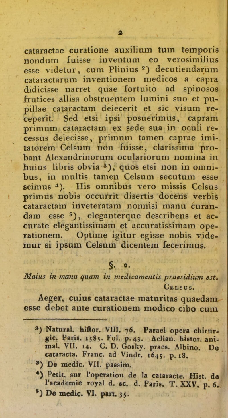 £ cataractae curatione auxilium tum temporis nondum fuisse inventum eo verosimilius esse videtur, cum Plinius * 2) decutiendarum cataractarum inventionem medicos a capra didicisse narret quae fortuito ad spinosos frutices allisa obstruentem lumini suo et pu- pillae cataractam deiecerit et sic visum re- ceperit. Sed etsi ipsi posuerimus, capram primum cataractam ex sede sua in oculi re- cessus deiecisse, primum tamen caprae imi- tatorem Celsum non fuisse, clarissima pro- bant Alexandrinorum oculariorum nomina in huius libris obvia 3), quos etsi non in omni- bus, in multis tamen Celsum secutum esse scimus 4). His omnibus vero missis Celsus primus nobis occurrit disertis docens verbis cataractam inveteratam nonnisi manu curan- dam esse 5), eleganterque describens et ac- curate elegantissimam et accuratissimam ope- rationem. Optime igitur egisse nobis vide- mur si ipsum Celsum dicentem fecerimus. §. 2. Maius in manu quam in medicamentis praesidium est. Celsus. Aeger, cuius cataractae maturitas quaedam esse debet ante curationem modico cibo cuin a) Natural. hiftor. VIII. 76. Paraei opera chirur- gic. Parie. 1585. Fol. p.4?. Aelian. hietor, ani- mal. VII. 14. C. D. Goefcy. praes. Albino. De cataracta. Franc. ad Vindr. 1645. p. 18. 3) De medie. VII. paesim. 4) Petit, sur 1’operation de la cataracte. Hiet, da 1’academie royal d. ec. d. Paris. T. XXV. p. 6.