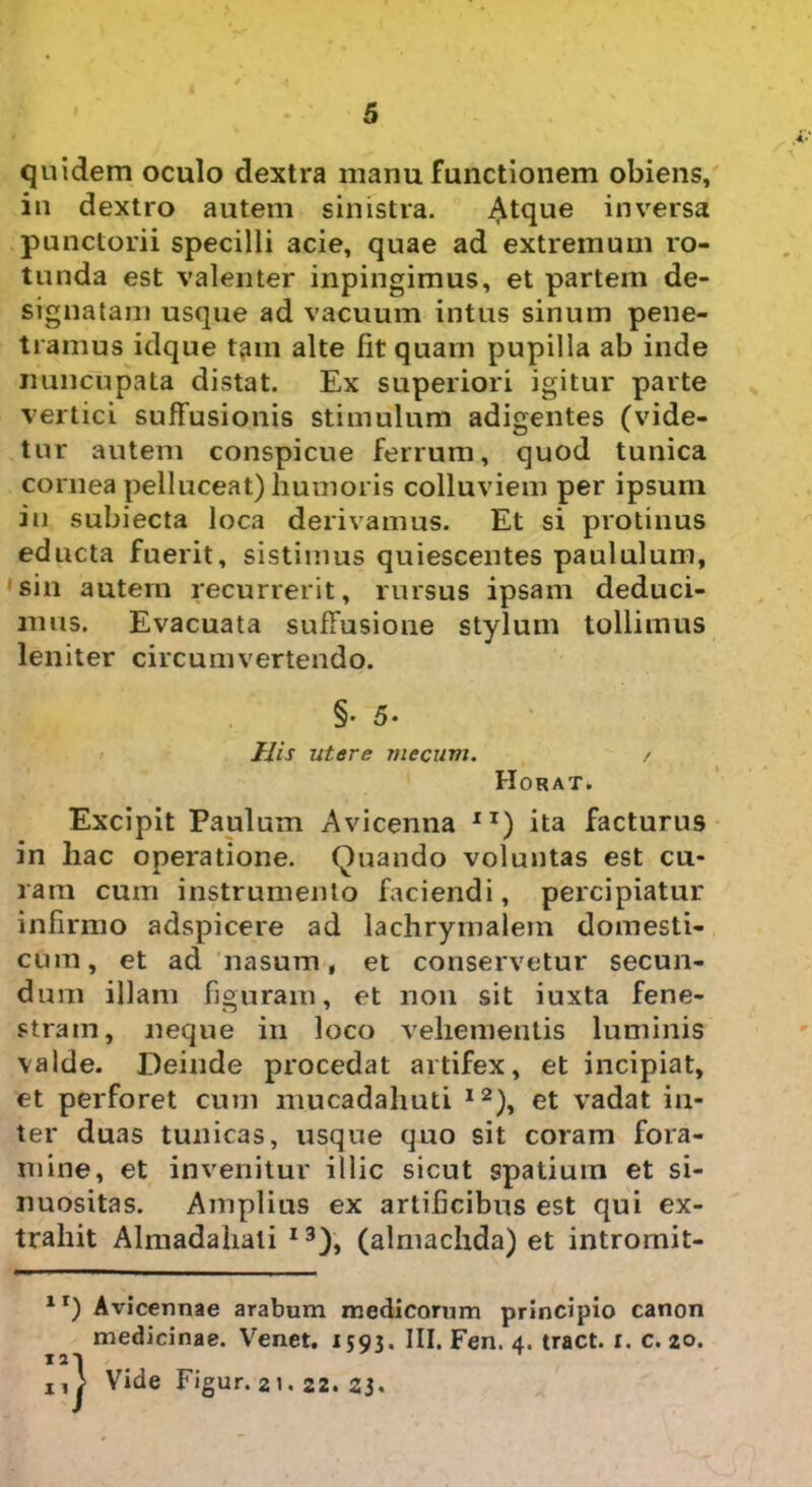 quidem oculo dextra manu functionem obiens, in dextro autem sinistra. Atque inversa punctorii specilli acie, quae ad extremum ro- tunda est valenter inpingimus, et partem de- signatam usque ad vacuum intus sinum pene- tramus idque tam alte fit quam pupilla ab inde nuncupata distat. Ex superiori igitur parte vertici suffusionis stimulum adigentes (vide- tur autem conspicue ferrum, quod tunica cornea pelluceat) humoris colluviem per ipsum iu subiecta loca derivamus. Et si protinus educta fuerit, sistimus quiescentes paululum, sin autem recurrerit, rursus ipsam deduci- mus. Evacuata suffusione stylum tollimus leniter circumvertendo. §• 5- His utere mccum. / Horat. Excipit Paulum Avicenna IT) ita facturus in hac operatione. Quando voluntas est cu- ram cum instrumento faciendi, percipiatur infirmo adspicere ad lachrymalem domesti- cum, et ad nasum, et conservetur secun- dum illam figuram, et non sit iuxta fene- stram, neque in loco vehementis luminis valde. Deinde procedat artifex, et incipiat, et perforet cum mucadahuti I2), et vadat in- ter duas tunicas, usque quo sit coram fora- mine, et invenitur illic sicut spatium et si- nuositas. Amplius ex artificibus est qui ex- trahit Almadahati I3), (almachda) et intromit- ir) Avicennae arabum medicorum principio canon medicinae. Venet. 1593. III. Fen. 4. tract. 1. c. 20. ^ ^ 1 • 11 > Vide Figur. 21. 22. 23.