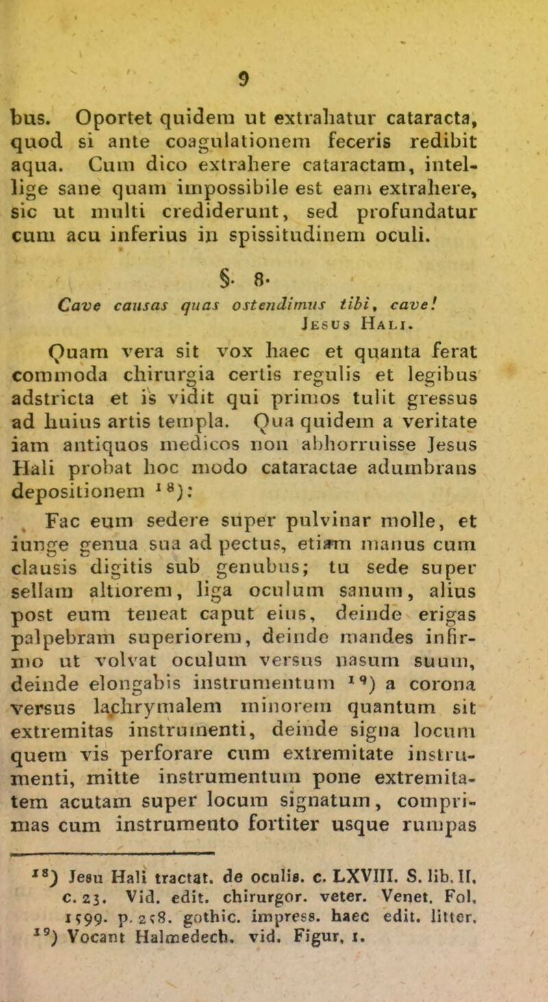 bus. Oportet quidem ut extrahatur cataracta, quod si ante coagulationem feceris redibit aqua. Cum dico extrahere cataractam, intel- lige sane quam impossibile est eam extrahere, sic ut multi crediderunt, sed profundatur cum acu inferius in spissitudinem oculi. §. 8- Cave causas quas ostendimus tibi, cave! Jesus Hali. Quam vera sit vox haec et quanta ferat commoda chirurgia certis regulis et legibus adstricta et is vidit qui primos tulit gressus ad huius artis templa. Qua quidem a veritate iam antiquos medicos non abhorruisse Jesus Hali probat hoc modo cataractae adumbrans deposiLionern I8): Fac eum sedere super pulvinar molle, et iunge genua sua ad pectus, etiam manus cum clausis digitis sub genubus; tu sede super sellam altiorem, liga oculum sanum, alius post eum teneat caput eius, deinde erigas palpebram superiorem, deinde mandes infir- mo ut volvat oculum versus nasum suum, deinde elongabis instrumentum 19) a corona versus lachrymalem minorem quantum sit extremitas instrumenti, deinde signa locum quem vis perforare cum extremitate instru- menti, mitte instrumentum pone extremita- tem acutam super locum signatum, compri- mas cum instrumento fortiter usque rumpas x8) Jeau Hali tractat, de oculis, c. LXVIII. S. lib, II, c. 23. Vid. edit, chirurgor. veter. Venet. Fol, i?99- p. 2?S. gothic. impress. haec edit, litter. 10) Vocant Halmedech. vid. Figur, 1.