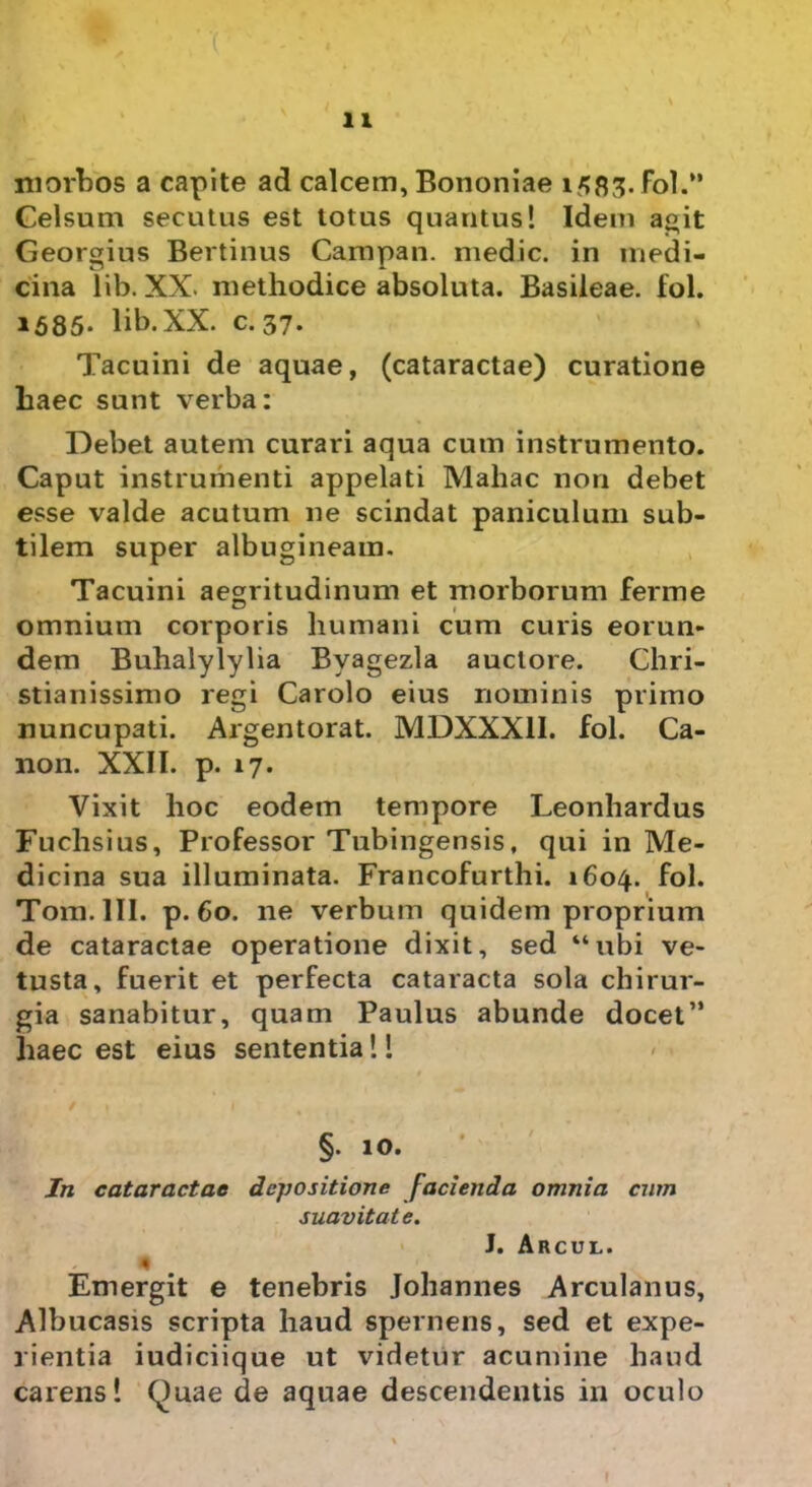 morbos a capite ad calcem, Bononiae 1^83. Fol.” Celsum secutus est totus quantus! Idem agit Georgius Bertinus Campan. medie, in medi- cina lib. XX. methodice absoluta. Basileae. fol. 1585- lib.XX. c. 37. Tacuini de aquae, (cataractae) curatione haec sunt verba: Debet autem curari aqua cum instrumento. Caput instrumenti appelati Maliae non debet esse valde acutum ne scindat paniculum sub- tilem super albugineam. Tacuini aegritudinum et morborum ferme omnium corporis humani cum curis eorun- dem Buhalylylia Byagezla auctore. Chri- stianissimo regi Carolo eius nominis primo nuncupati. Argentorat. MDXXX1I. fol. Ca- non. XXII. p. 17. Vixit hoc eodem tempore Leonhardus Fuchsius, Professor Tubingensis. qui in Me- dicina sua illuminata. Francofurthi. 1604. fol. Tora. III. p. 60. ne verbum quidem proprium de cataractae operatione dixit, sed “ubi ve- tusta, fuerit et perfecta cataracta sola chirur- gia sanabitur, quam Paulus abunde docet” haec est eius sententia!! §. 10. In cataractae depositione facienda omnia cum suavitat e. J. Arcul. Emergit e tenebris Johannes Arculanus, Albucasis scripta haud spernens, sed et expe- rientia iudiciique ut videtur acumine haud carens! Quae de aquae descendentis in oculo