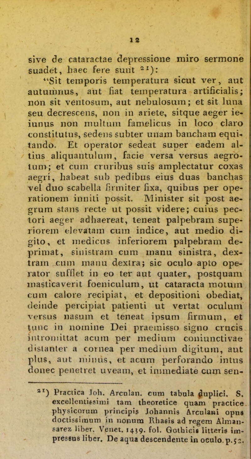 1 s sive de cataractae depressione miro sermone suadet, haec fere sunt 2I): “Sit temporis temperatura sicut ver, aut autumnus, aut fiat temperatura artificialis; non sit ventosum, aut nebulosum; et sit luna seu decrescens, non in ariete, sitque aeger ie- iunus non multum famelicus in loco claro constitutus, sedens subter unam bancham equi- tando. Et operator sedeat super eadem al- tius aliquantulum, facie versa versus aegro- tum; et cum cruribus suis amplectatur coxas aegri, habeat sub pedibus eius duas banchas vel duo scabella firmiter fixa, quibus per ope- rationem inniti possit. Minister sit post ae- grum stans recte ut possit videre; cuius pec- tori aeger adhaereat, teneat palpebram supe- riorem elevatam cum indice, aut medio di- gito, et medicus inferiorem palpebram de- primat, sinistram cum manu sinistra, dex- tram cum manu dextra; sic oculo apto ope- rator suffiet in eo ter aut quater, postquam masticaverit foeniculum, ut cataracta raotuin cum calore recipiat, et depositioni obediat, deinde percipiat patienti ut vertat oculum versus nasum et teneat ipsum firmum, et tunc in nomine Dei praemisso signo crucis intromittat acum per medium coniunctivae dislanter a cornea per medium digitum, aut plus, aut minus, et acum perforando intus donec penetret uveam, et immediate cum sen- 3I) Practica Joh. Arculan. cum tabula puplici. S. excellentissimi tam theoretice quam practice physicorum principis Johannis Arculani opus doctissimum in nonum Rhaeis ad regem Alman- sarez liber. Venet. 14*9. fol. Gotbicis litteris im- pressus liber. De aqua descendente in oculo, p.52.