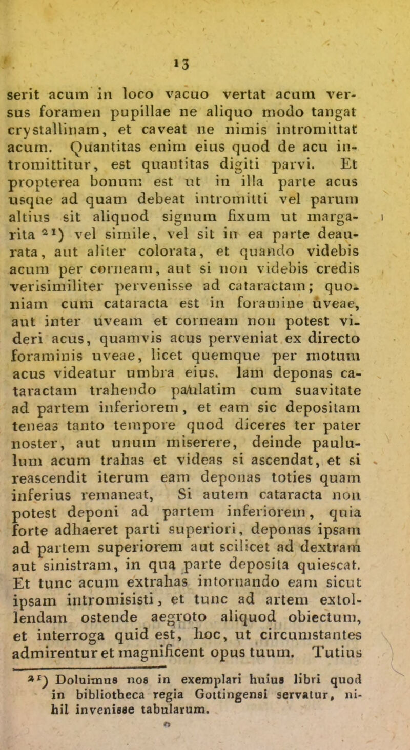 serit acum in loco vacuo vertat acum ver- sus foramen pupillae ne aliquo modo tangat crystallinam, et caveat ne nimis intromittat acum. Quantitas enim eius quod de acu in- tromittitur, est quantitas digiti parvi. Et propterea bonum est ut in illa parte acus usque ad quam debeat intromitti vel parum altius sit aliquod signum fixum ut marga- rita 2I) vel simile, vel sit in ea parte deau- rata, aut aliter colorata, et quando videbis acum per corneam, aut si non videbis credis verisimiliter pervenisse ad cataractam; quo- niam cum cataracta est in foramine uveae, aut inter uveam et corneam non potest vi- deri acus, quamvis acus perveniat ex directo foraminis uveae, licet quemque per motum acus videatur umbra eius, lam deponas ca- taractam trahendo paUlatim cum suavitate ad partem inferiorem , et eam sic depositam teneas tanto tempore quod diceres ter pater noster, aut unum miserere, deinde paulu- lum acum trahas et videas si ascendat, et si reascendit iterum eam deponas toties quam inferius remaneat, Si autem cataracta non potest deponi ad partem inferiorem, quia forte adhaeret parti superiori, deponas ipsam ad partem superiorem aut scilicet ad dextram aut sinistram, in qua parte deposita quiescat. Et tunc acum extrahas in tornando eam sicut ipsam intromisisti, et tunc ad artem extol- lendam ostende aegroto aliquod obiectum, et interroga quid est, hoc, ut circumstantes admirentur et magnificent opus tuum. Tutius Doluhnus nos in exemplari huius libri quod in bibliotheca regia Gottingensi servatur, ni- hil invenisse tabularum.