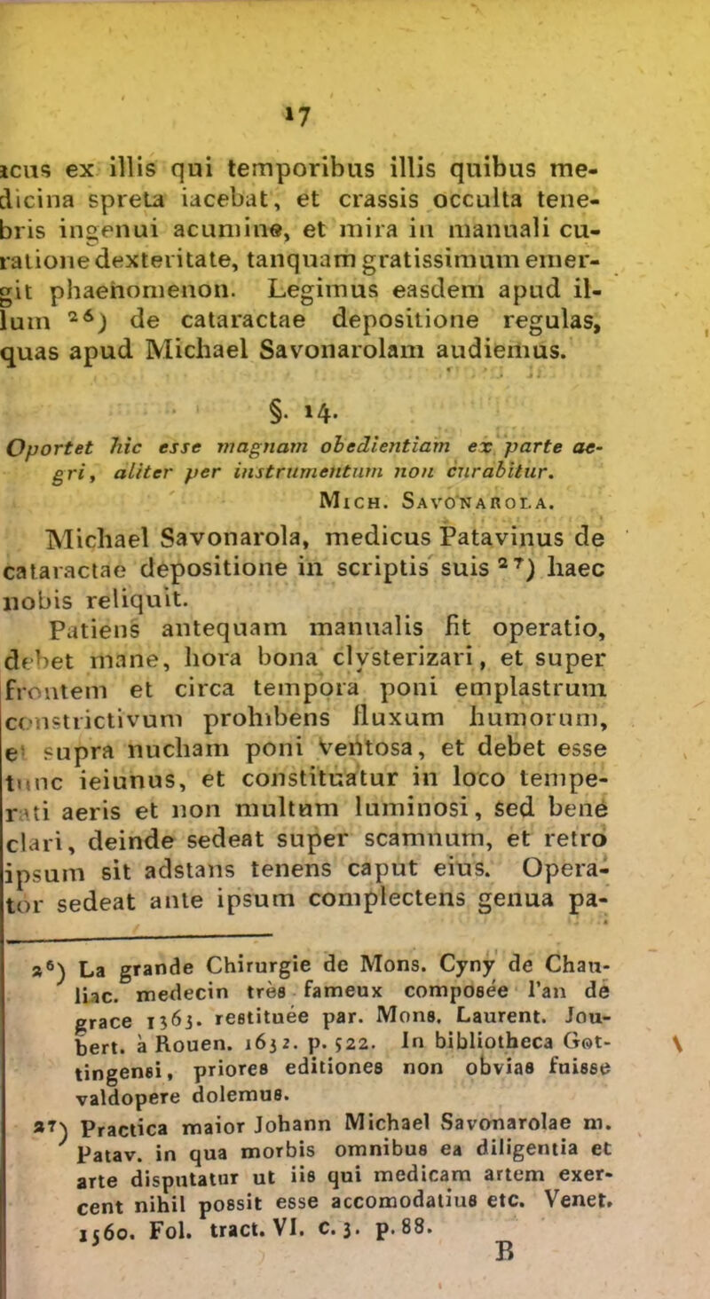 »7 icas ex illis qui temporibus illis quibus me- dicina spreta iacebat, et crassis occulta tene- bris ingenui acumine, et mira in manuali cu- ratione dexteritate, tanquam gratissimum emer- git phaenomenon. Legimus easdem apud il- lum 2&) de cataractae depositione regulas, quas apud Michael Savonarolam audiemus. * ■ §. 14. Oportet hic esse magnam obedientiam ex parte ae- gri , aliter per instrumentum non curabitur. Mich. Savonaroi.a. Michael Savonarola, medicus Patavinus de cataractae depositione in scriptis suis 2T) haec nobis reliquit. Patiens antequam manualis fit operatio, debet mane, hora bona clysterizari, et super frontem et circa tempora poni emplastrum constrictivum prohibens fluxum humorum, e supra nucham poni ventosa, et debet esse tunc ieiunus, et constituatur in loco tempe- rii aeris et non multum luminosi, Sed bene clari, deinde sedeat super scamnum, et retro ipsum sit adstans tenens caput eius. Opera- tor sedeat ante ipsum complectens genua pa- »6) La grande Chirurgie de Mons. Cyny de Chati- liac. medecin tres fameux composee Tau de grace 1563. reetituee par. Mons. Laurent. Jou- bert. a Rouen. 1632. p. 322. In bibliotheca Got- \ tingenei, priores editiones non obvias fuisse valdopere dolemus. jm Practica maior Johann Michael Savonarolae m. J patav. in qua morbis omnibus ea diligentia et arte disputatur ut iis qui medicam artem exer- cent nihil possit esse accomodatius etc. Venet. 1560. Fol. tract. VI. c. 3* p.88. B