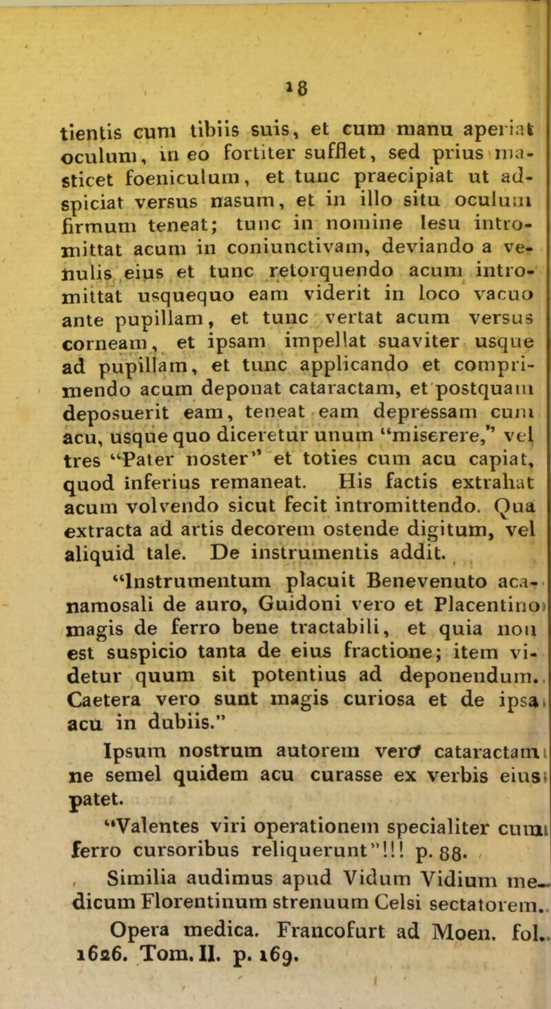 18 tientis cum tibiis suis, et cum manu aperiat oculum, in eo fortiter sufflet, sed prius ma- sticet foeniculum, et tunc praecipiat ut ad- spiciat versus nasum, et in illo situ oculum firmum teneat; tunc in nomine lesu intro- mittat acum in coniunctivam, deviando a ve- nulis eius et tunc retorquendo acum intro- mittat usquequo eam viderit in loco vacuo ante pupillam, et tunc vertat acum versus corneam, et ipsam impellat suaviter usque ad pupillam, et tunc applicando et compri- mendo acum deponat cataractam, et postquam deposuerit eam, teneat eam depressam cum acu, usquequo diceretur unum “miserere,” vel tres “Pater noster’’ et toties cum acu capiat, quod inferius remaneat. His factis extrahat acum volvendo sicut fecit intromittendo. Qua extracta ad artis decorem ostende digitum, vel aliquid tale. De instrumentis addit. “Instrumentum placuit Benevenuto aca- namosali de auro, Guidoni vero et Placentino) magis de ferro bene tractabili, et quia nou est suspicio tanta de eius fractione; item vi- detur quum sit potentius ad deponendum.. Caetera vero sunt magis curiosa et de ipsa» acu in dubiis.” Ipsum nostrum autorem vertf cataractam i ne semel quidem acu curasse ex verbis eius; patet. “Valentes viri operationem specialiter curai ferro cursoribus reliquerunt”!!! p. 88* Similia audimus apud Vidum Vidium me- dicum Florentinum strenuum Celsi sectatorem. Opera medica. Francofurt ad Moen. fol..