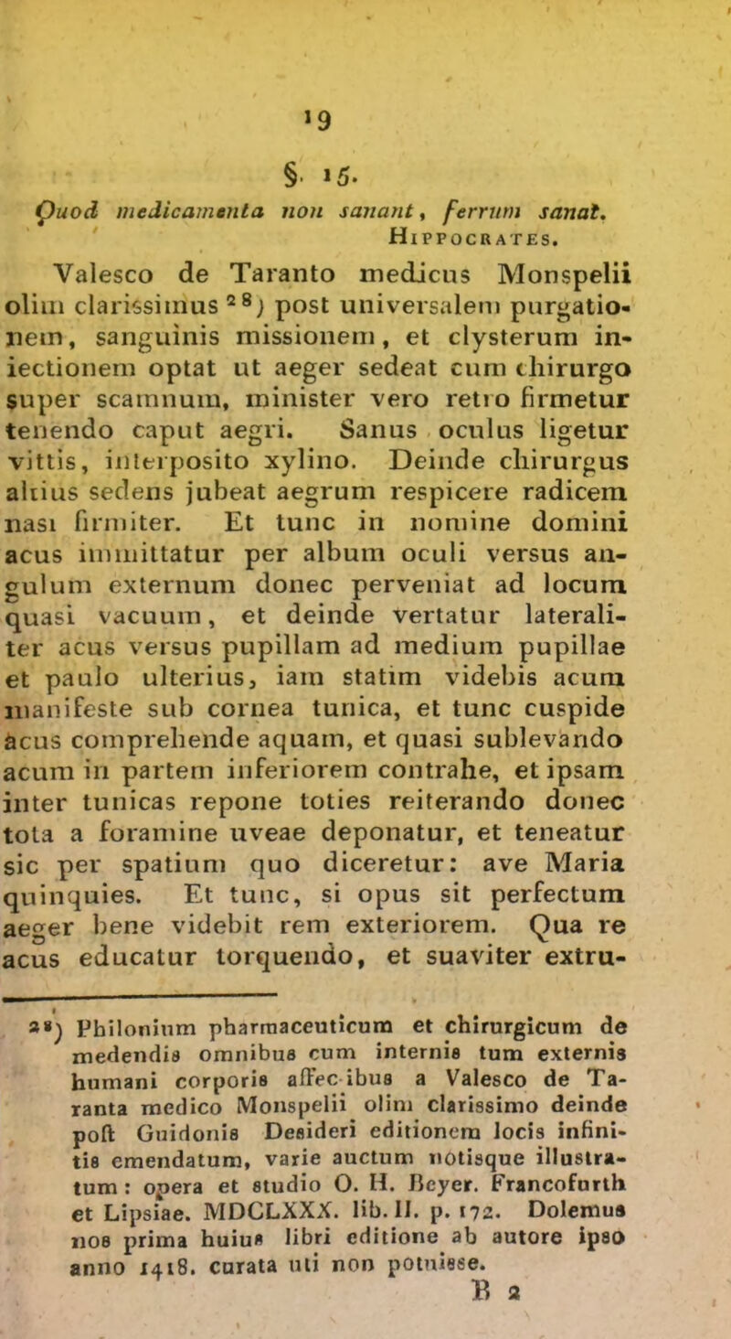 ’9 § »5- Quod medicamenta non sanant, ferrum sanat. Hippocrates. Valesco de Taranto medicus Monspelii olim clarissimus28; post universalem purgatio- nem, sanguinis missionem, et clysterum in- iectionem optat ut aeger sedeat cum chirurgo super scamnum, minister vero retro firmetur tenendo caput aegri. Sanus oculus ligetur vittis, interposito xylino. Deinde chirurgus altius sedens jubeat aegrum respicere radicem nasi firmiter. Et tunc in nomine domini acus immittatur per album oculi versus an- gulum externum donec perveniat ad locum quasi vacuum, et deinde vertatur laterali- ter acus versus pupillam ad medium pupillae et paulo ulterius, iam statim videbis acum manifeste sub cornea tunica, et tunc cuspide acus comprehende aquam, et quasi sublevando acum in partem inferiorem contrahe, et ipsam inter tunicas repone toties reiterando donec tota a foramine uveae deponatur, et teneatur sic per spatium quo diceretur: ave Maria quinquies. Et tunc, si opus sit perfectum aeger bene videbit rem exteriorem. Qua re acus educatur torquendo, et suaviter extru- a») Pbilonium pharmaceuticum et chirurgicum de medendis omnibus cum internis tum externis humani corporis afiec ibua a Valesco de Ta- ranta medico Monspelii olim clarissimo deinde poft Guidonis Desideri editionem locis infini- tis emendatum, varie auctum notisque illustra- tum : opera et studio O. H. Jicyer. Francofurth et Lipsiae. MDCLXXX. lib. II. p. 172. Dolemua nos prima huius libri editione ab autore ipso anno 1418. curata uti non potuisse.