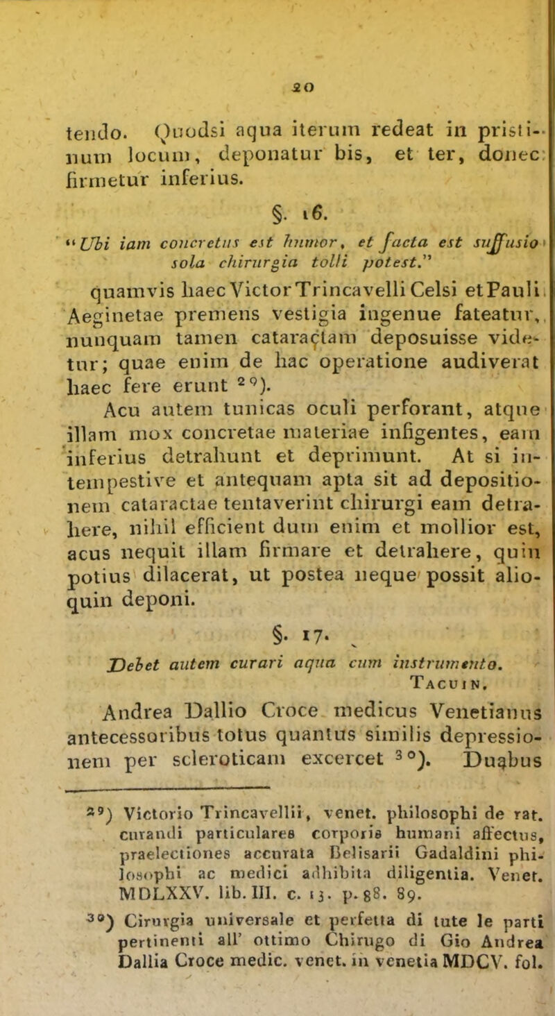 ao tendo. <)uodsi aqua iterum redeat in pristi-- nuni locum, deponatur bis, et ter, donec firmetur inferius. §• 16. “ Ubi iam concretus est humor, et facta est suffusio sola chirurgia tolli potest.” quamvis haec Victor Trinca velli Celsi et Paul i Aeginetae premeris vestigia ingenue fateatur, nunquam tamen cataractam deposuisse vide- tur; quae enim de liac operatione audiverat haec fere erunt 20). Acu autem tunicas oculi perforant, atque illam mox concretae materiae infigentes, eam in ferius detrahunt et deprimunt. At si in- tempestive et antequam apta sit ad depositio- nem cataractae tentaverint chirurgi eam detra- here, nihil efficient dum enim et mollior est, acus nequit illam firmare et detrahere, quin potius dilacerat, ut postea neque'possit alio- quin deponi. §• 17- v Debet autem curari aqua cum instrumento. Tacuin. Andvea Dallio Croce medicus Venetianus antecessoribus totus quantus similis depressio- nem per scleroticam excercet * * 3°). Dugbus s9) Vietovio Trincavellii, venet. philosophi de rat. curandi particulares corporis humani affectus, praelectiones accurata Belisarii Gadaldini phi- losophi ac medici adhibita diligentia. Vener. MDLXXV. lib. III. c. 13. p. 88. 89. 3®) Cirurgia universale et perfetta di tute le parti pertinenti ali’ ottimo Chirugo di Gio Andrea Dallia Croce medie, venet. in venetia MDCV. fol.