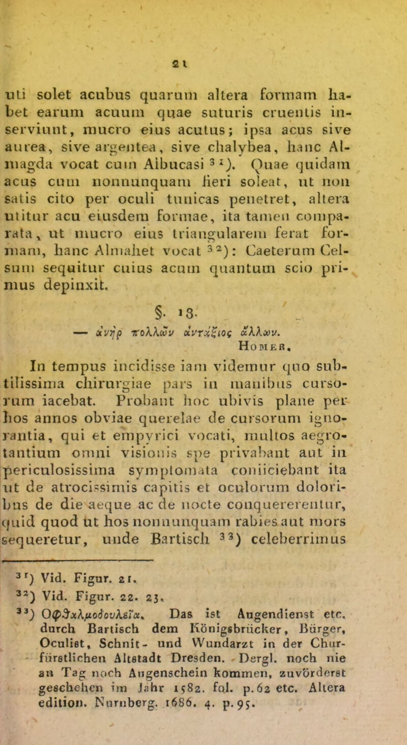 uti solet acubus quarum altera formam ha- bet earum acuum quae suturis cruentis in- serviunt, mucro eius acutus; ipsa acus sive aurea, sive argentea, sive chalybea, hanc Al- inagda vocat cum Aibucasi 3I). (Anae quidam acus cum nonnunquam heri soleat, ut non satis cito per oculi tunicas penetret, altera utitur acu eiusdem formae, ita tamen compa- rata, ut mucro eius triangularem ferat for- mam, hanc Almahet vocat 32): Caeterum Cel- sum sequitur cuius acum quantum scio pri- mus depinxit, §• i3- Otvijp ZoXkwV dvrxZlQS uKXmv. Homer, In tempus incidisse iam videmur quo sub- tilissima chirurgiae pars in manibus curso- rum iacebat. Probant hoc ubivis plane per hos annos obviae querelae de cursorum igno- rantia, qui et empvrici vocati, multos aegro- tantium omni visionis spe privabant aut in periculosissima symptomata coniiciebant ita ut de atrocissimis capitis et oculorum dolori- bus de die aeque aede nocte conquererentur, quid quod ut hos nonnunquam rabies aut mors sequeretur, unde Bartisch 33) celeberrimus 3 r) Vid. Figur. 21. 32) Vid. Figur. 22. 23. 33) OtySxXfjLodovhsTcc* Das ist Augendienst etc. durch Bartisch dem Konigsbriicker, Biirger, Oculist, Schnit- und Wundarzt in der Chur- fiiretlichen Altstadt Dresden. Dergl. noch nie an Tag noch Augenschein kommen, zuvbrderet geschehcn im Jahr 1582. fcil. p.62 etc. Altera