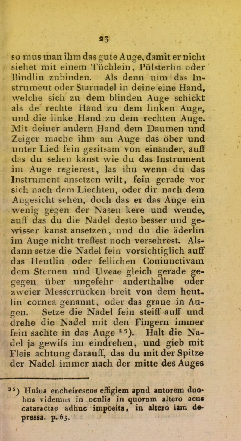 so mus man ihrn das gute Auge, damit erniclit sieliet mit einem Tiichlein, Piilsterlin oder Bindlin zubinden. Ais denn nim das In- strumeut oder Starnadel in deine eine Haud. I 9 welclie sicli zu dem blinden Auge scbickt ais de reclite Hand zu dem liuken Auge, und die linke Hand zu dem rechten Auge. Mit deiner andern Hand dem Daumen und Zeiger mache i hin am Auge das ober und unter Lied fein gesitsam von einander, auff das du selien kanst wie du das Instrument im Auge regierest, las ihn wenn du das Instrument ansetzen wilt, fein gerade vor sicli nach dem Liecliten, oder dir nach dem Angesicht selien, doch das er das Auge ein wenig gegen der Nasen kere und wende, auff das du die Nadel desto besser und ge- wissep kanst ansetzen, und du die aderlin im Auge niclit trelfest noch versehrest. Als- dann setze die Nadel fein vorsichtiglich auff das Heutlin oder felliclien Coniunctivam dem Sternen und Uveae gleicli gerade ge- ^egen uber uncrefehr anderthalbe odier zweier Messerrucken breit von dem heut- lin cornea genannt, oder das graue in Au- gen. Setze die Nadel fein steiff auff und drehe die Nadel mit den Fingern immer fein sachte in das Auge 35). Halt die Na- del ja gewifs im eindrelien, und gieb mit Fleis achtung darauff, das du mitderSpitze der Nadel immer nach der mitte des Auges 35) Huius encheireseos effigiem apud antorem duo- bus videmus in oculis in quorum altero acua cataractae adhuc imposita, in altero iam de- pressa. p. 63.