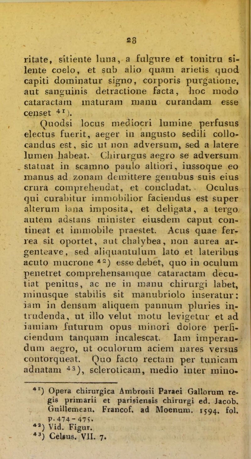 23 ritate, sitiente luna, a fulgure et tonitru si- lente coelo, et sub alio quam arietis quod capiti dominatur signo, corporis purgatione, aut sanguinis detractione facta, hoc modo cataractam maturam manu curandam esse censet 4I). Quodsi locus mediocri lumine perfusus electus fuerit, aeger in angusto sedili collo- candus est, sic ut non adversum, sed a latere lumen habeat. Chirurgus aegro se adversum _ statuat in scamno paulo altiori, iussoque eo manus ad zonam demittere genubus suis eius crura comprehendat, et concludat. Oculus qui curabitur immobilior faciendus est super alterum lana imposita, et deligata, a tergo autem adstans minister eiusdem caput con- tineat et immobile praestet. Acus quae fer- rea sit oportet, aut chalybea, non aurea ar- genteave, sed aliquantulum lato et lateribus acuto mucrone A2) esse debet, quo in oculum penetret comprehensamque cataractam decu- tiat penitus, ac ne in manu chirurgi labet, minusque stabilis sit manubriolo inseratur: iam in densum aliquem pannum pluries in- trudenda, ut illo velut motu levigetur et ad iamiam futurum opus minori dolore pelli- ciendum tanquam incalescat. Iam imperan- dum aegro, ut oculorum aciem nares versus contorqueat. Quo facto rectam per tunicam adnatam 43), scleroticam, medio inter mino- 41) Opera chirurgica Ambrosii Paraei Gallorum re- gis primarii et parisiensis chirurgi ed. Jacob. Guillemeau. Francof. ad Moenum. 1594. fol. p.474- 479. 42) Vid. Figur.