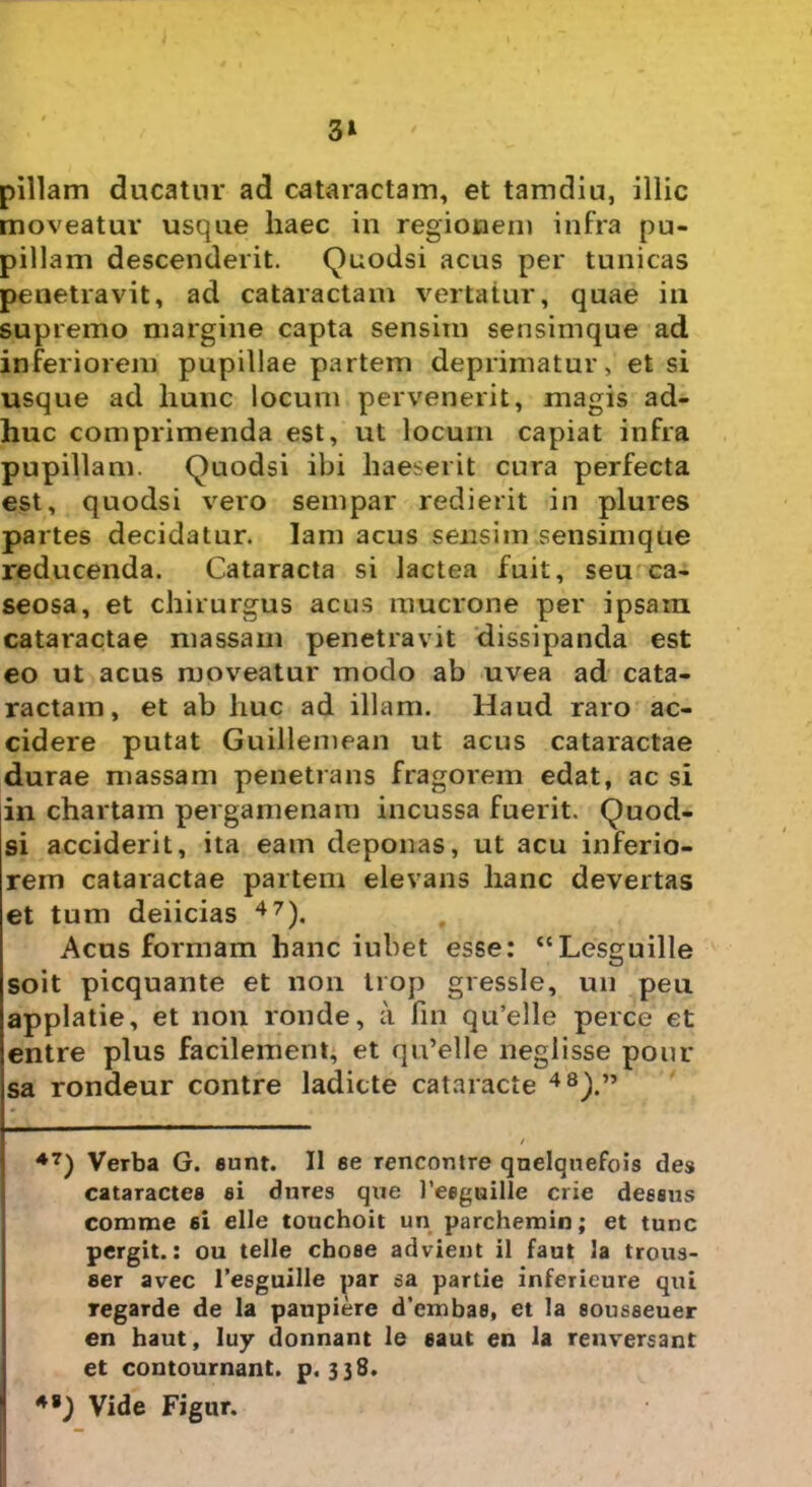 3* pillam ducatur ad cataractam, et tamdiu, illic moveatur usque haec in regionem infra pu- pillam descenderit. Quodsi acus per tunicas penetravit, ad cataractam vertatur, quae in supremo margine capta sensim sensimque ad inferiorem pupillae partem deprimatur, et si usque ad liunc locum pervenerit, magis ad- huc comprimenda est, ut locum capiat infra pupillam. Quodsi ibi haeserit cura perfecta est, quodsi vero sempar redierit in plures partes decidatur. lam acus sensim sensimque reducenda. Cataracta si lactea fuit, seu ca- seosa, et chirurgus acus mucrone per ipsam cataractae massam penetravit dissipanda est eo ut acus moveatur modo ab uvea ad cata- ractam, et ab huc ad illam. Haud raro ac- cidere putat GuiHemean ut acus cataractae durae massam penetrans fragorem edat, ac si in chartam pergamenam incussa fuerit. Quod- si acciderit, ita eam deponas, ut acu inferio- rem cataractae partem elevans hanc devertas et tum deiicias 47). Acus formam hanc iubet esse: “Lesguille soit picquante et non trop gressle, un peu applatie, et non ronde, a fin qu’elle perce et entre plus facilement, et qu’elle neglisse pour sa rondeur contre ladicte cataracte 48).” 47) Verba G. eunt. II ee rencontre qnelquefois des cataractes ai dnres qtie 1’eeguille crie deesus comme 6i elle touchoit un parchemin; et tunc pergit.: ou telle choee advient il faut la trous- aer avec Teaguille par sa partie inferieure qui regarde de la paupiere d’embae, et la sousaeuer en haut, luy donnant le eaut en la renversant et contournant. p. 338. *•) Vide Figur.