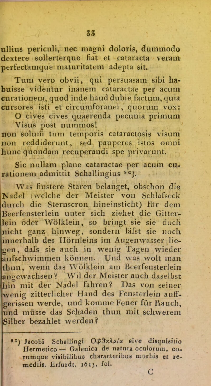 ullius periculi, nec magni doloris, dummodo dextere sollerterque fiat et cataracta veram perfectamque maturitatem adepta sit. Tum vero obvii, qui persuasam sibi ha- buisse videntur inanem cataractae per acum curationem, quod inde haud dubie factum, quia cursores isti et circumforanei, quorum vox: O cives cives quaerenda pecunia primum Visus post nummos! non solurii tum temporis cataractosis visum non reddiderunt, sed pauperes istos omni hunc quondam recuperandi spe privarunt. Sic nullam plane cataractae per acum cu- rationem admittit Schallingius 50). Was fmstere Staren belanget, obschon die Nadel (welche der Meister von Schlafseck durcli die Slernscron hineinsticht) fiir dem Beerfensterlein unter sicli ziehet die Gitter- lein oder Wolklein, so bringt sie sie doch nicht ganz liimveg, sondern lafst sie nocli innerlialb des Hornleins im Augemvasser lie- gen, dafs sie aucli in wenig Tagen wieder aufscliwimmen konnen. Uud was wolt mari thun, wenn das Wolklein am Beerfensterlein angewachsen ? Wil der Meister aucli daselbst hin mit der Nadel fahren? Das von seiner wenig zitterlicher Hand des Fensterlein aufl- gerissen werde, und komme Feuer fiir liauch, und miisse das Schaden thun mit schwerem Silber bezahlet werden? Jacobi Schailingi 0(p%ci\n[x sive diequieitio Hermetico — Galenica de natura oculorum, eo- rumque visibilibus characteribus njorbis et re- mediis. Erfurdt. 1613. fol. c