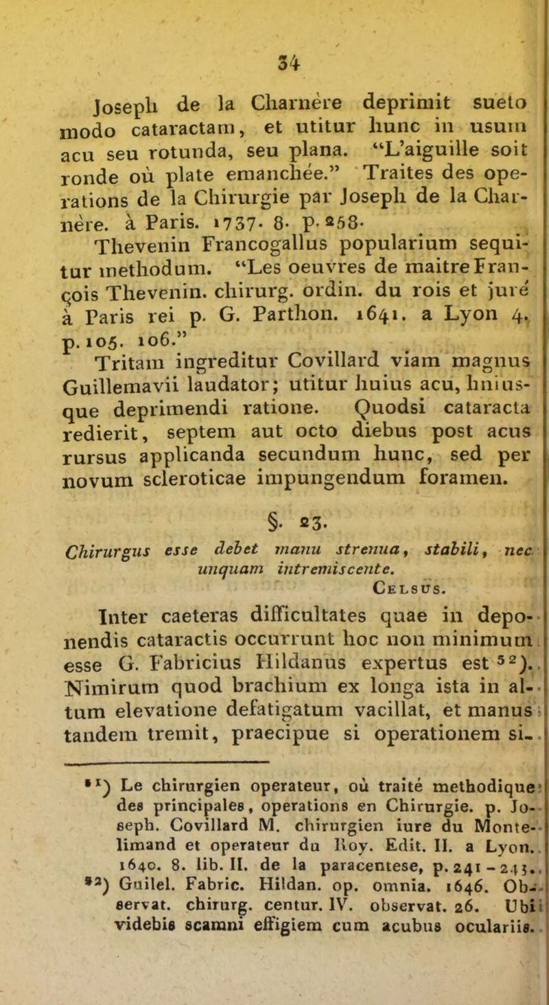m U o + Josepli de la Charnere deprimit sueto modo cataractam, et utitur hunc in usum acu seu rotunda, seu plana. “L’aiguille soit ronde ou piate emanchee.” Traites des ope- rations de la Chirurgie par Josepli de la Char- nere. a Paris. 1737- 8- P-258- Thevenin Francogallus popularium sequi- tur methodum. “Les oeuvres de maitreFran- qois Thevenin. chirurg. ordin. du rois et jure a Paris rei p. G. Parthon. 1641. a Lyon 4. p. 105. 106.” Tritam ingreditur Covillard viam magnus Guillemavii laudator; utitur huius acu, lini us- que deprimendi ratione. Quodsi cataracta redierit, septem aut octo diebus post acus rursus applicanda secundum hunc, sed per novum scleroticae impungendum foramen. §• 23. Chirurgus esse debet manu strenua, stabili, nec unquam intremiscente. Celsus. Inter caeteras difficultates quae in depo- nendis cataractis occurrunt hoc non minimum esse G. Fabricius Hildanus expertus est 52). Nimirum quod brachium ex longa ista in al- tum elevatione defatigatum vacillat, et manus tandem tremit, praecipue si operationem si. Le chirurgien operateur, ou traite methodique ■ dee principales, operatione en Chirurgie. p. Jo- seph. Covillard M. chirurgien iure du Monte- limand et operateur du lioy. Edit. II. a Lyon. 1640. 8. lib. II. de la paracentese, p. 241-245.. *2) Guilel. Fabric. Hildan. op. omnia. 1646. Ob- servat. chirurg. centur. IV. observat. 26. Ubi videbis scamni effigiem cum acubus oculariis.