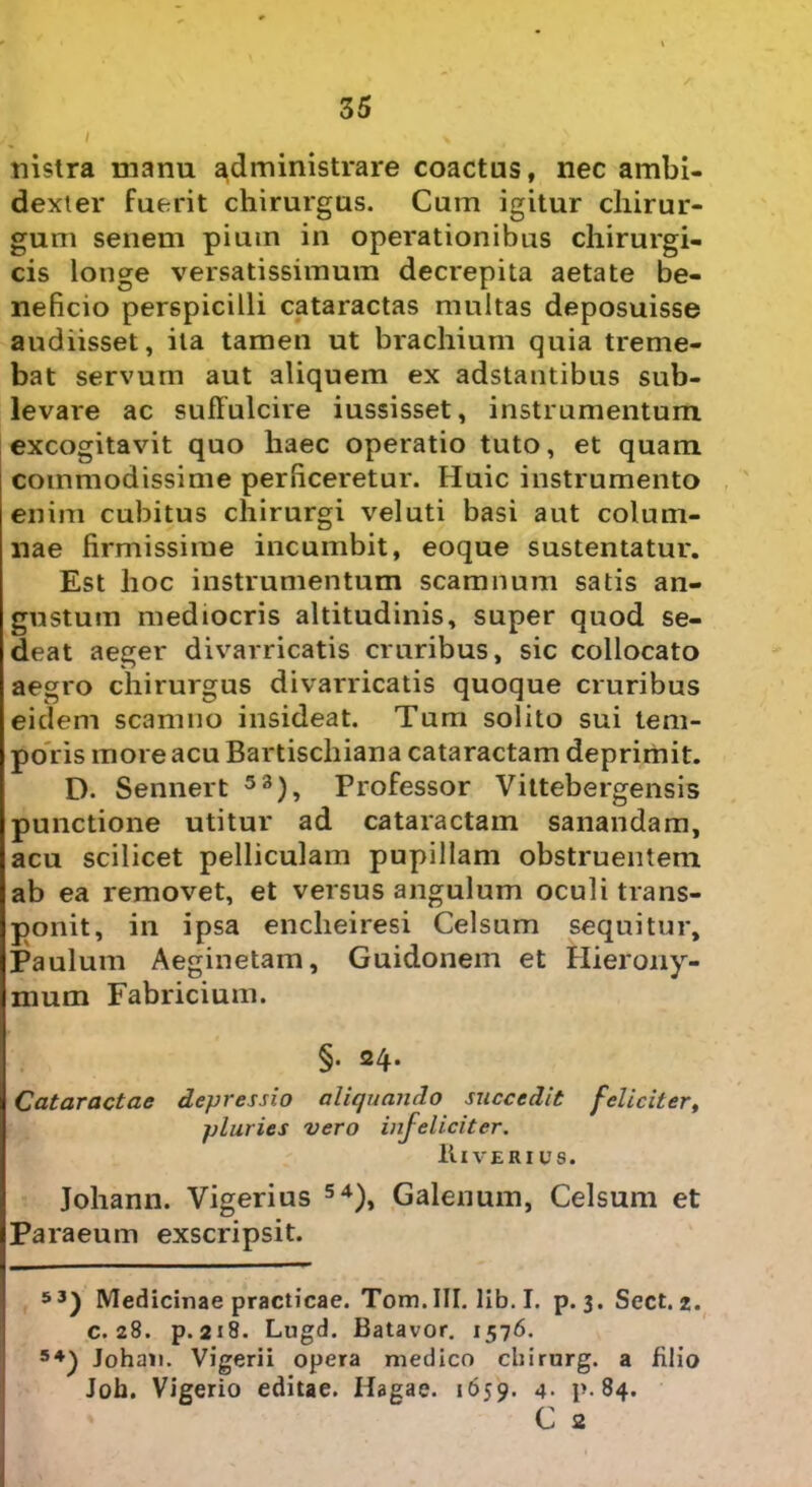 nistra manu administrare coactas, nec ambi- dexter fuerit chirurgus. Cum igitur chirur- gum senem pium in operationibus chirurgi- cis longe versatissimum decrepita aetate be- neficio perspicilli cataractas multas deposuisse audiisset, ita tamen ut brachium quia treme- bat servum aut aliquem ex adstantibus sub- levare ac suffulcire iussisset, instrumentum excogitavit quo haec operatio tuto, et quam commodissime perficeretur. Huic instrumento enim cubitus chirurgi vel uti basi aut colum- nae firmissime incumbit, eoque sustentatur. Est hoc instrumentum scamnum satis an- gustum mediocris altitudinis, super quod se- deat aeger divarricatis cruribus, sic collocato aegro chirurgus divarricatis quoque cruribus eidem scamno insideat. Tum solito sui tem- poris more acu Bartischiana cataractam deprimit. D. Sennert 53), Professor Vittebergensis punctione utitur ad cataractam sanandam, acu scilicet pelliculam pupillam obstruentem ab ea removet, et versus angulum oculi trans- ponit, in ipsa encheiresi Celsum sequitur, Paulum Aeginetam, Guidonem et Hierony- mum Fabricium. §. 24. Cataractae depressio aliquando succedit feliciter, pluries vero infeliciter. It I VERIUS. Johann. Vigerius 54), Galenum, Celsum et Paraeum exscripsit. 53) Medicinae practicae. Tom. III. lib. I. p. 3. Sect. 2. c. 28. p. 218. Lugd. Batavor. 1576. 54) Johan. Vigerii opera medico chirurg. a filio Joh. Vigerio editae. Hagae. 1659. 4- p-84. C 2