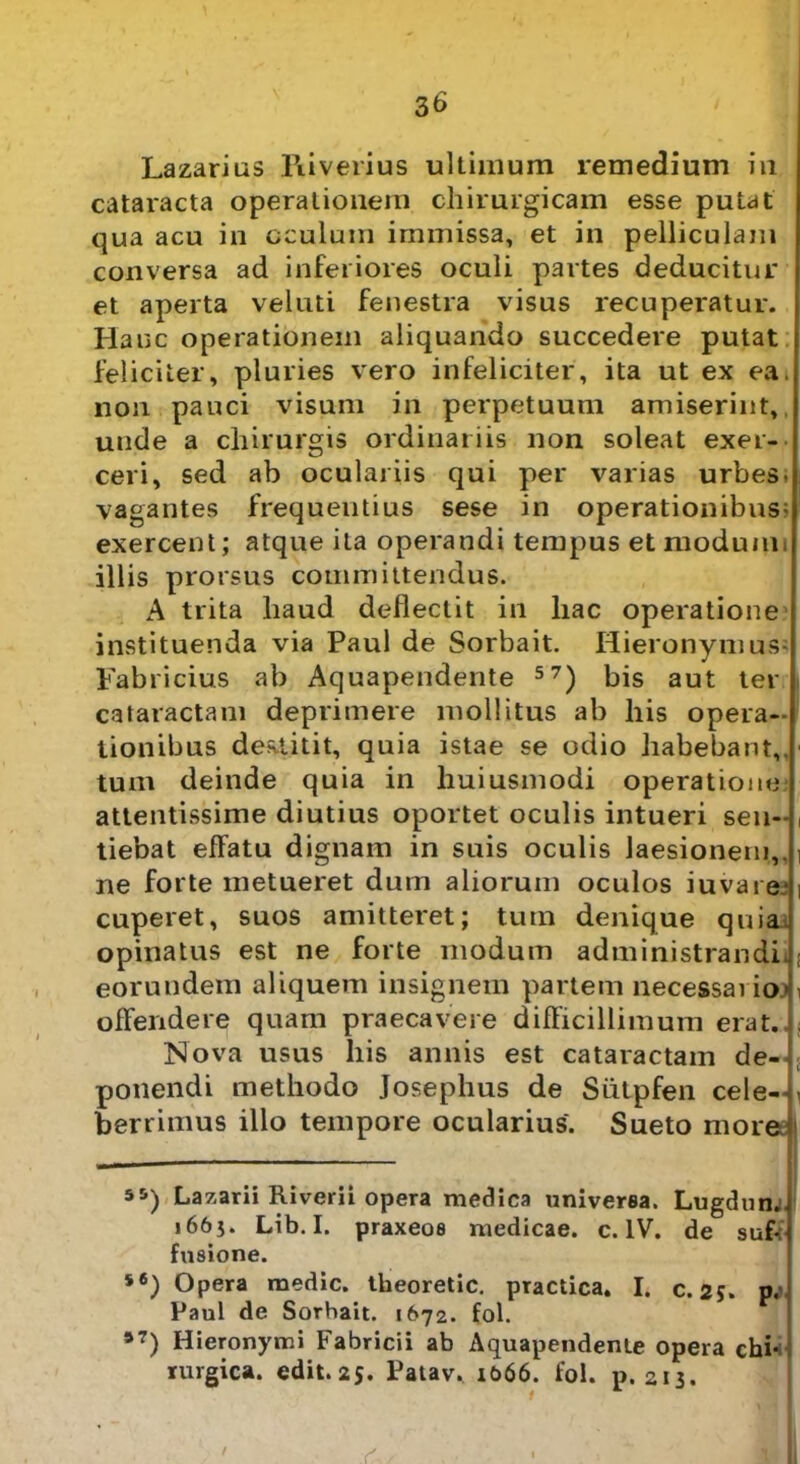 Lazarius Piiverius ultimum remedium in cataracta operationem chirurgicam esse putat qua acu in oculum immissa, et in pelliculam conversa ad inferiores oculi partes deducitur et aperta veluti fenestra visus recuperatur. Hanc operationem aliquando succedere putat feliciter, pluries vero infeliciter, ita ut ex ea. non pauci visum in perpetuum amiserint, unde a chirurgis ordinariis non soleat exer- ceri, sed ab oculariis qui per varias urbes, vagantes frequentius sese in operationibus; exercent; atque ita operandi tempus et modum, illis prorsus committendus. A trita haud deflectit in liac operatione instituenda via Paul de Sorbait. Hieronymus; Fabricius ab Aquapendente 57) bis aut ter cataractam deprimere mollitus ab his opera- tionibus destitit, quia istae se odio habebant,, tum deinde quia in huiusmodi operatione attentissime diutius oportet oculis intueri sen- , tiebat effatu dignam in suis oculis laesionem,, i ne forte metueret dum aliorum oculos juvare-1 cuperet, suos amitteret; tum denique quia opinatus est ne forte modum administrandi* *; eorundem aliquem insignem partem necessario’ • offendere quam praecavere difficillimum erat..; Nova usus Ilis annis est cataractam de-l: ponendi methodo Josephus de Siitpfen cele-y berrimus illo tempore ocularius. Sueto more 55) Lazarii Riverii opera medica universa. Lugdun. >665. Lib. I. praxeos medicae, c. IV. de suff fusione. s6) Opera medie, theoretic. practica. I. c. 25. p. Paul de Sorbait. 1672. fol. *7) Hieronymi Fabricii ab Aquapendente opera chi* rurgica. edit.25. Patav. 1&66. fol. p. 213. ' .c I