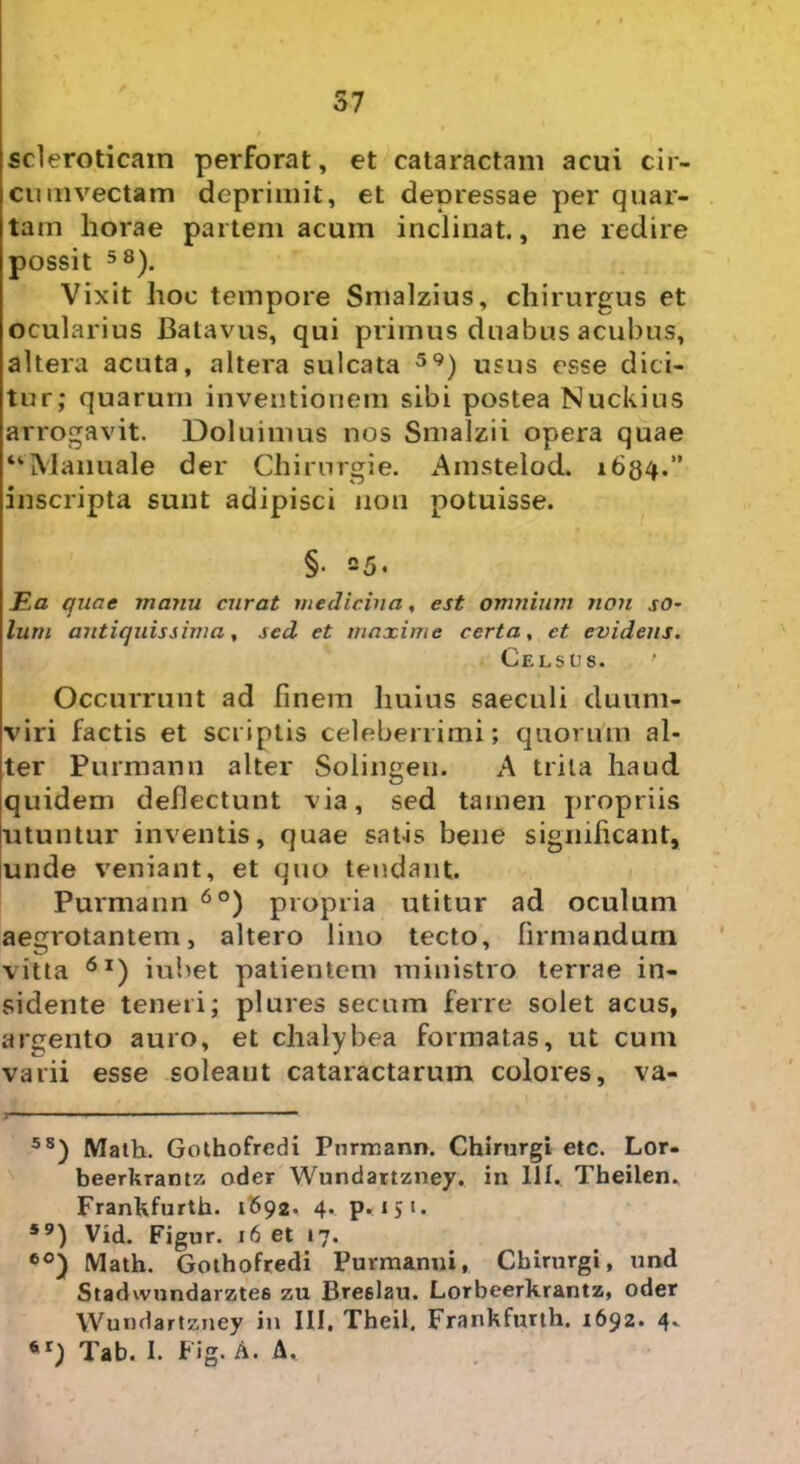 57 scleroticam perforat, et cataractam acui cir- cumvectam deprimit, et deoressae per quar- tam horae partem acum inclinat., ne redire possit 58). Vixit hoc tempore Smalzius, chirurgus et ocularius Batavus, qui primus duabus acubus, altera acuta, altera sulcata 59) usus esse dici- tur; quarum inventionem sibi postea Nuckius arrogavit. Doluimus nos Smalzii opera quae “Manuale der Chirurgie. Amstelod. 1684.” inscripta sunt adipisci non potuisse. §• 25. Ea quae manu curat medicina, est omnium non so- lum antiquissima, sed et maxime certa, et evidens. Celsus. Occurrunt ad finem huius saeculi duum- viri factis et scriptis celeberrimi; quorum al- ter Purmann alter Solingen. A trita haud quidem deflectunt via, sed tamen propriis utuntur inventis, quae satis bene significant, unde veniant, et quo tendant. Purmann 60) propria utitur ad oculum aegrotantem, altero lino tecto, firmandum vitta 6l) iubet patientem ministro terrae in- sidente teneri; plures secum ferre solet acus, argento auro, et chalybea formatas, ut cum varii esse soleaut cataractarum colores, va- 5S) Math. Gothofrcdi Purmann. Chirurgi etc. Lor- beerkrantz oder Wundartzney. in III. Theilen* Frankfurth. 1692. 4. p. 151. 59) Vid. Figur. 16 et 17. 60) Math. Gothofredi Puvmanni, Chirurgi, und Stadwundarzte6 zu Bre6lau. Lorbeerkrantz, oder Wundartzney in III. Theil. Frankfurth. 1692. 4.