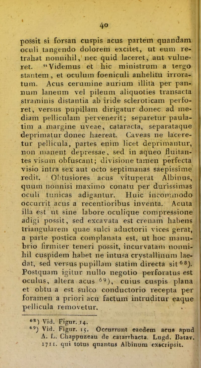 possit si forsan cuspis acus partem quandam oculi tangendo dolorem excitet, ut eum re- trahat nonnihil, nec quid laceret, aut vulne- ret. “Videmus et hic ministrum a tergo stantem , et oculum foeniculi anhelitu irrora- tum. Acus cerumine aurium illita per pan- num laneum vel pileum aliquoties transacta straminis distantia ab iride scleroticam perfo- ret, versus pupillam dirigatur donec ad me- diam pelliculam pervenerit; separetur paula- tim a margine uveae, cataracta, separataque deprimatur donec haereat. Caveas ne lacere- tur pellicula, partes enim licet deprimantur, non manent depressae, sed in aqueo fluitan- tes visum obfuscant; divisione tamen perfecta visio intra sex aut octo septimanas saepissime redit. Obtusiores acus vituperat Albinus, quum nonnisi maximo conatu per durissimas oculi tunicas adigantur. Huic incommodo occurrit acus a recentioribus inventa. Acuta illa est ut sine labore oculique compressione adigi possit, sed excavata est crenam habens triangularem quae sulci aductorii vices gerat, a parte postica complanata est, ut hoc manu- brio firmiter teneri possit, incurvatam nonni- hil cuspidem habet ne intusa crystallinum lae- dat, sed versus pupillam statim directa sit63). Postquam igitur nullo negotio perforatus est oculus, altera acus 6y), cuius cuspis plana et obtu a est sulco conductorio recepta per foramen a priori acu factum intruditur eaque pellicula removetur. 68) Vid. Figur. 14. 69) Vid. Figur. 15. Occurrunt eaedem acus apud A. L. Chappuzeau de catarrhacta. Lugd. Batav. 1711. qui totus quantus Albinum exscripsit.