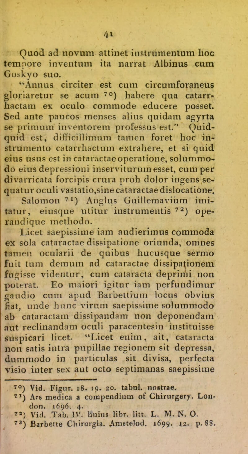 4*- Quod ad novum attinet instrumentum lioc temnore inventum ita narrat Albinus cum 4 Goskyo suo. “Annus circiter est cum circumforaneus gloriaretur se acum 7°) habere qua catarr- liactam ex oculo commode educere posset. Sed ante paucos menses alius quidam agyrta se primum inventorem professus est.” Quid- quid est, difficillimum tamen foret hoc in- strumento catarrhactum extrahere, et si quid eius usus est in cataractae operatione, solummo- do eius depressioni inserviturum esset, cum per divarricata forcipis crura proh dolor ingens se- quatur oculi vastatio,sine cataractae dislocatione. Salomon 7I) Anglus Guillemavium imi- tatur, eiusque utitur instrumentis 72) ope- randique methodo. Licet saepissime iam audierimus commoda ex sola cataractae dissipatione oriunda, omnes tamen ocularii de quibus hucusque sermo fuit tum demum ad cataractae dissipationem fugisse videntur, cum cataracta deprimi non poterat. Eo maiori igitur iam perfundimur gaudio cum apud Barbettium locus obvius fiat, unde hunc virum saepissime solummodo ab cataractam dissipandam non deponendam aut reclinandam oculi paracentesin instituisse suspicari licet. “Licet enim, ait, cataracta non satis intra pupillae regionem sit depressa, dummodo in particulas sit divisa, perfecta visio inter sex aut octo septimanas saepissime 7°) Vid. Figur. 18. 19. 20. tabui, nostrae. 7I) Ars medica a compendium of Chirurgery. Lon- don. 1696. 4. 7a) Vid. Tab. IV. huius libr. litt. L. M. N. O. 73) Barbette Chirurgia. Amstelod. 1699. 12. p. 88.