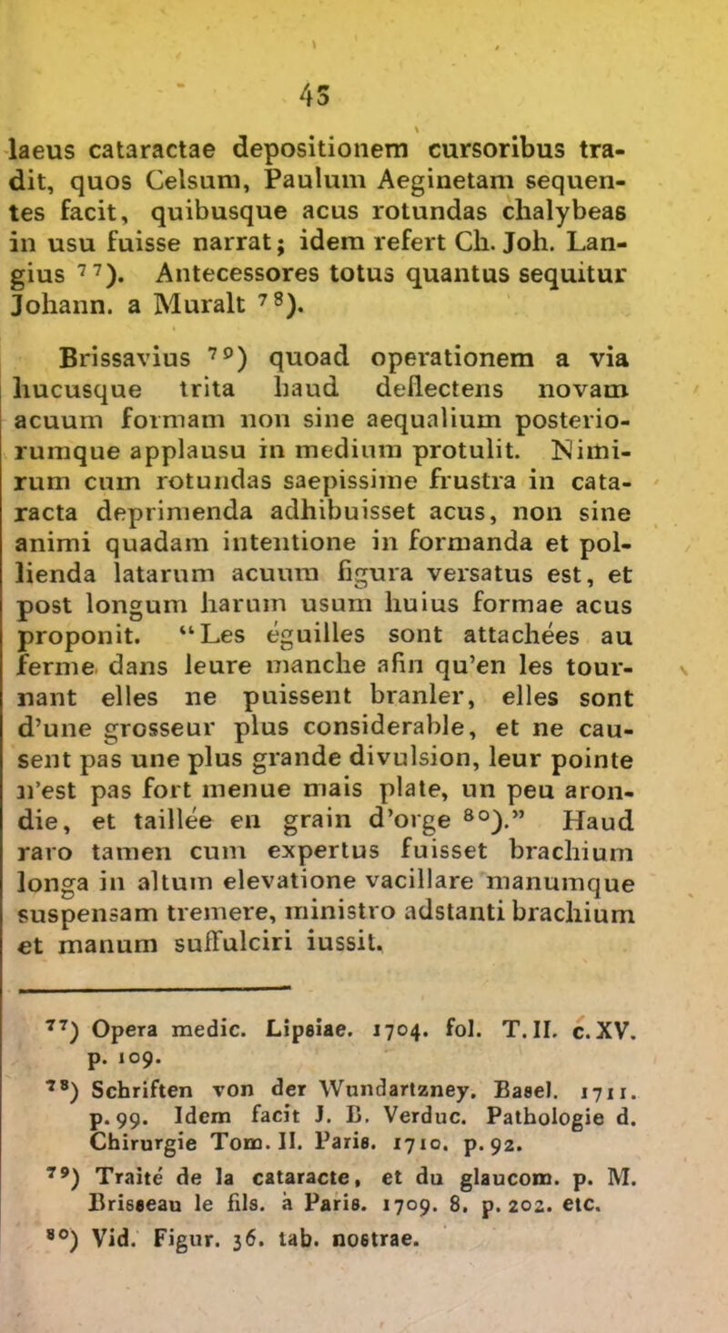 4S v laeus cataractae depositionem cursoribus tra- dit, quos Celsum, Paulum Aeginetam sequen- tes facit, quibusque acus rotundas chalybeas in usu fuisse narrat; idem refert Cii. Joh. Lan- gius 77). Antecessores totus quantus sequitur Johann. a Muralt 78). Brissavius 7£)) quoad operationem a via hucusque trita haud deflectens novam acuum formam non sine aequalium posterio- rumque applausu in medium protulit. Nimi- rum cuin rotundas saepissime frustra in cata- racta deprimenda adhibuisset acus, non sine animi quadam intentione in formanda et pol- lienda latarum acuum figura versatus est, et post longum harum usum huius formae acus proponit. “Les eguilles sont attachees au ferme dans leure manche afin qu’en les tour- nant elles ne puissent branler, elles sont d’une grosseur plus considerable, et ne cau- sent pas une plus grande divulsion, leur pointe n’est pas fort menue mais piate, un peu aron- die, et taillee en grain d’orge 8o).” Haud raro tamen cum expertus fuisset brachium longa in altum elevatione vacillare manumque suspensam tremere, ministro adstanti brachium et manum suffulciri iussit. 77) Opera medie. Lipeiae. 1704. fol. T. II. c. XV. p. 109. 78) Schriften von der Wundartzney. Baeel. 1711. p. 99. Idem facit J. B. Verduc. Pathologie d. Chirurgie Tom. II. Parie. 17x0. p. 92. 79) Traite de la cataracte, et du glaucom. p. M. Briseeau le fils. a Parie. 1709. 8. p. 202. etc. 80) Vid. Fignr. 36. tab. noetrae.