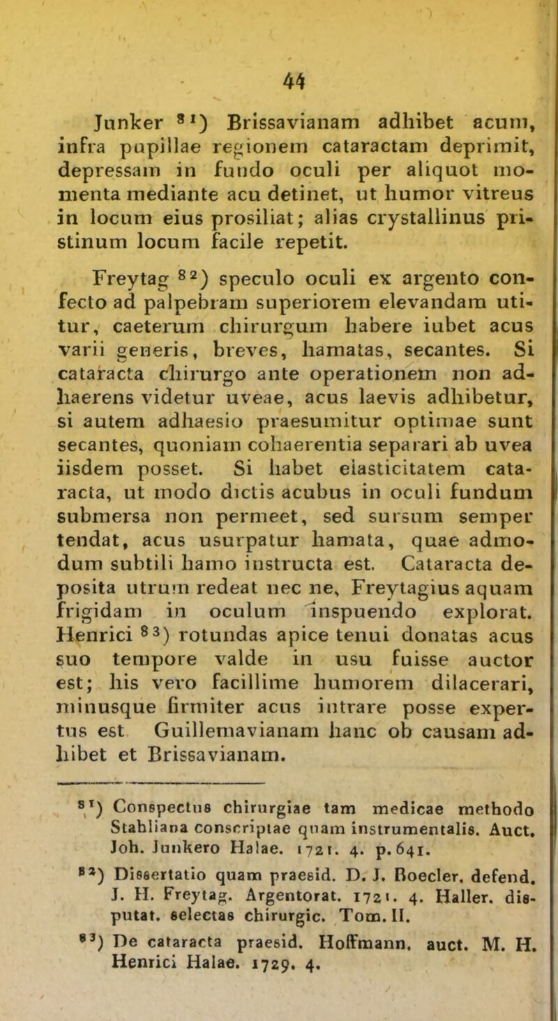 Junker 81) Brissavianam adhibet acum, infra papillae regionem cataractam deprimit, depressam in fundo oculi per aliquot mo- menta mediante acu detinet, ut humor vitreus in locum eius prosiliat; alias crystallinus pri- stinum locum facile repetit. Freytag 82) speculo oculi ex argento con- fecto ad palpebram superiorem elevandam uti- tur, caeteruin chirurgum habere iubet acus varii generis, breves, hamatas, secantes. Si cataracta chirurgo ante operationem non ad- haerens videtur uveae, acus laevis adhibetur, si autem adhaesio praesumitur optimae sunt secantes, quoniam cohaerentia separari ab uvea iisdem posset. Si habet eiasticitatem cata- racta, ut modo dictis acubus in oculi fundum submersa non permeet, sed sursum semper tendat, acus usurpatur hamata, quae admo- dum subtili hamo instructa est. Cataracta de- posita utrum redeat nec ne, Freytagius aquam frigidam in oculum inspuendo explorat. Henrici 83) rotundas apice tenui donatas acus suo tempore valde in usu fuisse auctor est; his vero facillime humorem dilacerari, minusque firmiter acus intrare posse exper- tus est Guillemavianam hanc ob causam ad- hibet et Brissavianam. SI) Conspectus chirurgiae tam medicae methodo Stahliana conscriptae quam instrumentalis. Auct. Joh. Junkero Halae. 1721. 4. p.641. B2) Dissertatio quam praesid. D. J. Boeder, defend. J. H. Freytag. Argentorat. 1721. 4. Haller. dis- putat. selectas chirurgic. Tom.II. 83) De cataracta praesid. Hoffmann. auct. M. H. Henrici Halae. 1729. 4.