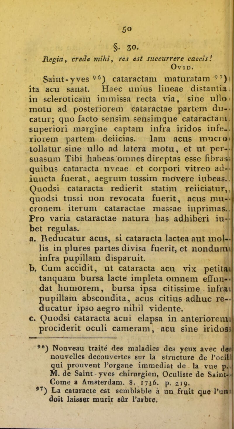 §• 30. Regia, crede mihi, res est succurrere caecis! OviD. Saint-yves 96) cataractam maturatam ql) ita acu sanat. Haec unius lineae distantia in scleroticam immissa recta via, sine ullo motu ad posteriorem cataractae partem du- catur; quo facto sensim sensiinque cataractam superiori margine captam infra iridos infe-. riorem partem deiicias. lam acus mucro* * tollatur sine ullo ad latera motu, et ut per- suasum Tibi liabeas omnes direptas esse fibrasi quibus cataracta uveae et corpori vitreo ad-- iuncta fuerat, aegrum tussim movere iubeas.. Quodsi cataracta redierit statim reiiciatur,. quodsi tussi non revocata fuerit, acus mu- cronem iterum cataractae massae inprimas. Pro varia cataractae natura has adhiberi iu- bet regulas. a. Reducatur acus, si cataracta lactea aut mol- lis in plures partes divisa fuerit, et nondumi infra pupillam disparuit. b. Cum accidit, ut cataracta acu vix petita; tanquam bursa lacte impleta omnem effun- dat humorem, bursa ipsa citissime infra; pupillam abscondita, acus citius adhuc re- ducatur ipso aegro nihil vidente. c. Quodsi cataracta acui elapsa in anteriorem i prociderit oculi cameram, acu sine iridos 96) Nouveau traite dee maladies des yeux avec de nouvellee decouvertee sur la structure de l’oeil qui prouvent Porgane immediat de la vue p. M. de Saint-yves chirurgien, Oculiste de Saint- Corae a Ameterdam. 8. 1736. p. 219. *7) La cataracte est semblable a un fruit que Pun doit laisser murir edr Parbre.