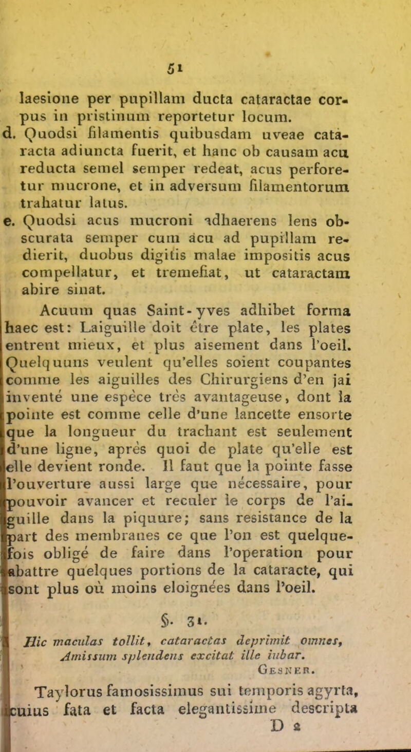 laesione per pupillam ducta cataractae cor- pus in pristinum reportetur locum. d. Quodsi filamentis quibusdam uveae cata- racta adiuncta fuerit, et hanc ob causam acu reducta semel semper redeat, acus perfore- tur mucrone, et in adversum filamentorum trahatur latus. e. Quodsi acus mucroni adhaerens lens ob- scurata semper cum acu ad pupillam re- dierit, duobus digitis malae impositis acus compellatur, et tremefiat, ut cataractam abire sinat. Acuum quas Saint-yves adhibet forma haec est: Laiguille doit etre piate, les plates entrent mieux, et plus aisement dans 1’oeil. Quelquuns veulent qu’elles soient coupantes comme les aiguilles des Chirurgiens d’en jai invente une espece tres avantageuse, dont la pointe est comme celle d’une lancette ensorte que la longueur du trachant est seulement d’une ligne, apres quoi de piate qu’elie est elle devient ronde. II faut que la pointe fasse 1’ouverture a ussi large que necessaire, pour pouvoir avancer et reculer le corps de 1’ai. guille dans la piquure; sans resistance de la part des membranes ce que l’on est quelque- fois oblige de faire dans 1’operation pour abattre quelques portions de la cataracte, qui sont plus ou moins eloignees dans 1’oeil. §• 3*. Hic maculas tollit, cataractas deprimit omnes, Amissum splendens excitat ille iubar. Gesker. Taylorus famosissimus sui temporis agyrta, tius fata et facta elegantissime descripta