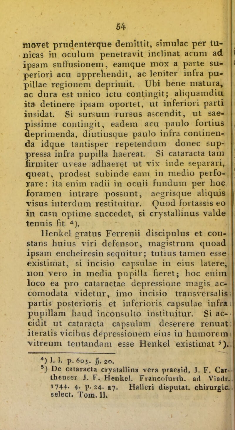 54- movet prudenterque demittit, simulae per tu- nicas in oculum penetravit inclinat acum ad 1 ipsam suffusionem, eamque mox a parte su- < periori acu apprehendit, ac leniter infra pu- pillae regionem deprimit. Ubi bene matura, ac dura est unico ictu contingit; aliquamdiu ita detinere ipsam oportet, ut inferiori parti insidat. Si sursum rursus ascendit, ut sae- pissime contingit, eadem acu paulo fortius ( deprimenda, diutiusque paulo infra continen- da idque tantisper repetendum donec sup- pressa infra pupilla haereat. Si cataracta tam firmiter uveae adhaeret ut vix inde separari, queat, prodest subinde eam in medio perfo- rare: ita enim radii in oculi fundum per hoc foramen intrare possunt, aegrisque aliquis visus interdum restituitur. f)uod fortassis eo in casu optime succedet, si crystallinus valde tenuis fit 4). Henkel gratus Ferrenii discipulus et con- stans huius viri defensor, magistrum quoad ipsam encheiresin sequitur; tutius tamen esse existimat, si incisio capsulae in eius latere, non vero in media pupilla fieret; hoc enim loco ea pro cataractae depressione magis ac- comodata videtur, imo incisio transversalis partis posterioris et inferioris capsulae infra pupillam haud inconsulto instituitur. Si ac-* cidit ut cataracta, capsulam deserere renuat iteratis vicibus depressionem eius in humorem vitreum tentandam esse Henkel existimat 5). 4) J. 1. p. 603. 0. 20. 5) De cataracta crystallina vera praesid, J. F. Car- theuser J. F. Henkel. Francofurth. ad Viadr. 1744. 4- P* 24. t-j. Halleri disputat, chirurgic. select. Tora. II. 1