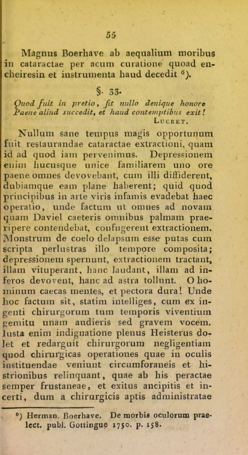 Magnus Boerhave ab aequalium moribus in cataractae per acum curatione quoad en- cheiresin et instrumenta haud decedit §• 33- Quod fuit in pretio, fit nullo denique honore Jdaene aliud succedit, et haud contemptibus exit! Lucret. Nullum sane tempus magis opportunum fuit restaurandae cataractae extractioni, quam id ad quod iam pervenimus. Depressionem enim hucusque unice familiarem uno ore paene omnes devovebant, cum illi diffiderent, dubiamque eam plane haberent; quid quod principibus in arte viris infamis evadebat haec operatio, unde factum ut omnes ad novam quam Daviel caeteris omnibus palmam prae- ripere contendebat, confugerent extractionem. Monstrum de coelo delapsum esse putas cum scripta perlustras illo tempore composita; depressionem spernunt, extractionem tractant, illam vituperant, hanc laudant, illam ad in- feros devovent, hanc ad astra tollunt. O ho- minum caecas mentes, et pectora dura! Unde jioc factum sit, statim intelliges, cum ex in- genti chirurgorum tum temporis viventium gemitu unam audieris sed gravem vocem. r 4 o Justa enim indignatione plenus Heisterus do- let et redarguit chirurgorum negligentiam quod chirurgicas operationes quae in oculis instituendae veniunt circumforaneis et hi- strionibus relinquant, quae ab his peractae semper frustaneae, et exitus ancipitis et in- certi, dum a chirurgicis aptis administratae 6) Herman. Boerhave. De morbi» oculorum prae- lcct. pubi. Gottingue 1750. p. 158.