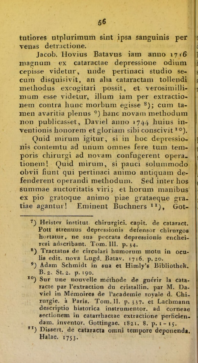 tutiores utpluriraum sint ipsa sanguinis per venas detractione. Jacob. Hovius Batavus iam anno 1716 magnum ex cataractae depressione odium cepisse videtur, unde pertinaci studio se- cum disquisivit, an alia cataractam tollendi methodus excogitari possit, et verosimilli- mum esse videtur, illum iam per extractio- nem contra hunc morbum egisse 7 8); cum ta- men avaritia plenus 9) hanc novam methodum non publicasset, Daviel anno »744 huius in- ventionis honorem et gloriam sibi conscivitIO). Quid mirum igitur, si in hoc depressio- nis contemtu ad unum omnes fere tum tem- poris chirurgi ad novam confugerent opera- tionem! Quid mirum, si pauci solummodo obvii fiunt qui pertinaci animo antiquam de- fenderent operandi methodum. Sed inter hos summae auctoritatis viri; et horum manibus ex pio gratoque animo piae grataeque gra- tiae agantur! Eminent Buchners II), Got- 7) Heister inetitut. chirurgici, capit, de cataract. Pott strenuus depressionis defensor chirurgos hortatur, ne sua peccata depressionis enchei- reei adscribant. Tono. 111. p. $4. 8) Tractatus de circulari humorum motu in ocu- lis edit, nova Lugd. Batav. 1716. p. 20. 9) Adam Schmidt in sua et Himly’s Bibliothek. B. 2. St. 2. p. 190. IO) Sur une nouvelle methode de guerir la cata- racte par Textraction du crietallin. par M. Da- viel in Memoires de Tacademie royale d. Chi- rurgie. a Paris. Tom. II. p. U7. et Lachmann descriptio historica instrumentor. ad corneae sectionem in catarrhactae extractione perficien- dam. inventor. Gottingae. 1821. 8. p. 1-15. Tr) Dissert. de cataracta omni tempore deponenda. Halae. 1753. I