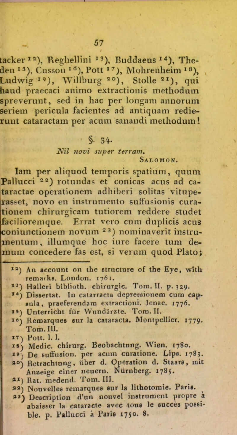 tacker12), Regliellini I3), Buddaeus l4), The- den I5), Cusson I<5), Pott 17), Mohrenheim I8), Ludwig I9), Willburg 2°), Stolle 2I), qui haud praecaci animo extractionis methodum spreverunt, sed in hac per longam annorum seriem pericula facientes ad antiquam redie- runt cataractam per acum sanandi methodum! §• 34- 2V7Z novi super terram. Salomon. Iam per aliquod temporis spatium, quum Pallucci 22) rotundas et conicas acus ad ca- taractae operationem adhiberi solitas vitupe- rasset, novo en instrumento suffusionis cura- tionem chirurgicam tutiorem reddere studet facilioremque. Errat vero cum duplicis acus coniunctionem novum 23) nominaverit instru- mentum, illumque hoc iure facere tum de- mum concedere fas est, si verum quod Plato; 12) An account on the structure of the Eye, with remarks. London. 1761. 13) Halleri biblioth. chirurgic. Tora. II. p. ^29. *4) Dissertat. In catarracta depressionem cum cap- sula, praeferendam extractioni. Jenae. 1776. Unterricht fur Wundarzte. Tora. II. Remarques sur la cataracta. Montpellier. 1779. Tom. III. 17) Pott. 1. 1. i») Medie, chirurg. Beobachtnng. Wien. 1780. 19 , £)e tuffusion. per acum curatione. Lipp. 1783. ao) Betrachtung, uber d. Operation d. Staare , init Anzeige einer neuern. Niirnberg. 1785. flI) Rat. medend Tom. III. a3) Nouvelles remarques sur la lithotomie. Parie. a3) Description d’un nouvel instrument propre a abaieser la cataracte avec lous le succes poe6i- ble. p. Pallucci a Paris 1750. 8.