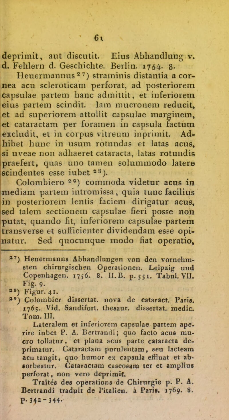 deprimit, aut discutit. Eius Abhandlung v. d. Fehlern d. Geschichte. Berlin. 1754. 8» Heuermannus 2 7) straminis distantia a cor- nea acu scleroticam perforat, ad posteriorem capsulae partem hanc admittit, et inferiorem eius partem scindit, lam mucronem reducit, et ad superiorem attollit capsulae marginem, et cataractam per foramen in capsula factum excludit, et in corpus vitreum inprimit. Ad- hibet hunc in usum rotundas et latas acus, si uveae non adhaeret cataracta, latas rotundis praefert, quas uno tamen solummodo latere scindentes esse iubet zS). Colombiero 29) commoda videtur acus in inediam partem intromissa, quia tunc facilius in posteriorem lentis faciem dirigatur acus, sed talem sectionem capsulae fieri posse non putat, quando fit, inferiorem capsulae partem transverse et sufficienter dividendam esse opi- natur. Sed quocunque modo fiat operatio, — 37) Heuermanns Abhandlungen von den vornehm- sten chirurgiscben Operationen. Leipzig und Copenhagen. 1756. 8. II.B. p. 551. Tabui. VII. Fig. 9. 38) Figur. 41. a9) Colombier dissertat, nova de cataract. Paris. 1765. Vid. Sandifort. theeaur. dissertat, medie. Tom. III. Lateralem et inferiorem capsulae partem ape- rire iubet P. A. Bertrandi; quo facto acus mu- cro tollatur, et plana acus parte cataracta de- primatur. Cataractam purulentam, eeu lacteam acu tangit, quo humor ex capsula efHuat et ab- sorbeatur. Cataractam caseoeam ter et amplius perforat, non vero deprimit. Traites des operations de Chirurgie p. P. A. Bertrandi traduit de 1’italien. a Paria, 1769. 8. p. 342-344*