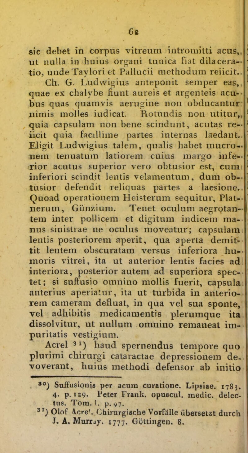6 2 sic debet in corpus vitreum intromitti acus, ut nulla in huius organi tunica fiat dilacera- tio, unde Taylori et Pallucii methodum reiicit.. Ch. G. Ludwigius anteponit semper eas,, quae ex chalybe fiunt aureis et argenteis acu- bus quas quamvis aerugine non obducantur nimis molles iudicat. Rotundis non utitur,, quia capsulam non bene scindunt, acutas re— : iicit quia facillime partes internas laedant., 1 Eligit Ludwigius talem, qualis habet mucro—i nem tenuatum latiorem cuius margo infe- rior acutus superior vero obtusior est, cunii inferiori scindit lentis velamentum, dum ob- tusior defendit reliquas partes a laesione.. Quoad operationem Heisterum sequitur. Piat— nerum, Gunzium. Tenet oculum aegrotan- tem inter pollicem et digitum indicem ma- nus sinistrae ne oculus moveatur; capsulam: lentis posteriorem aperit, qua aperta demit- tit lentem obscuratam versus inferiora hu- moris vitrei, ita ut anterior lentis facies ad interiora, posterior autem ad superiora spec- tet; si suffusio omnino mollis fuerit, capsula anterius aperiatur, ita ut turbida in anterio- rem cameram defluat, in qua vel sua sponte, vel adhibitis medicamentis plerumque ita dissolvitur, ut nullum omnino remaneat im- puritatis vestigium. Aerei 3I) haud spernendus tempore quo plurimi chirurgi cataractae depressionem de. voverant, huius methodi defensor ab initio 3£>) Suffusionis per acum curatione. Lipeiae. 1785. 4. p. 129. Peter Frank. opuscul. medie, delec- tus. Tom, I. p. v7. 3r) Olof Acre'. Chirurgische Vorfiille ubersetzt durch J. A. Murr^y. 1777. Gottingen. 8.